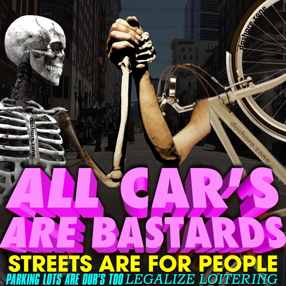 WE HAVE CEDED OUR PUBLIC SPACE TO MACHINE'S WHICH KILL HUMAN BEINGS ,ALL "SAFETY FEATURES" ARE ONLY ABOUT PROTECTING DA OWNER, NEVER ANY ONE OUTSIDE OF THE VEHICICLE, THEIR GIVING US FEWER CRACKERS IN SMALLER BOXES AND THEN THEY MAKE THE GROCEY BAGS SMALLER HOPING WE WONT NOTICE ,LUNCHABLE'S USED TO HAVE COOKYS, DA GREEK NUMBER "PI" DECREASES IN VALUE EVERY DAY AND WERE SUPPOSED TO ACT LIKE THIS IS NORMAL, ANY WAY, DA IMAGE IS A SKLETAN SHAKING HANDS WITH A BICYCLE AND IT SAY'S "ALL CAR'S ARE BASTERDS - STREETS ARE FOR PEOPLE - PARKING LOTS ARE OURS TOO - LEGALIZE LOITERING " - DASHARE.ZONE ADMIN