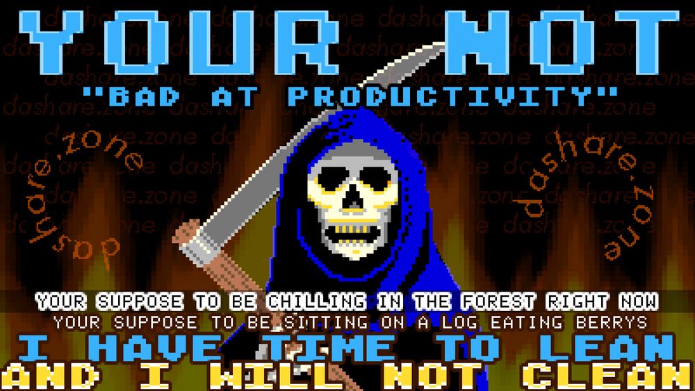 A SKELITEON REAPER IN HELL WHOSE THINKEN ABOUT LIFE 3000 OR 30000 OR 300000 YEARS AGO, HUMAN'S WHERE NOT MEANT TO EMAIL, OR HAVE EVERY MANAGER ON EARTH AND THERE SMART PHONE AND THERE SMART WATCH TRACK THEIR BATHROOM BREAKS, IF YOU HAVE TIME TO LEAN THEN YOU SHOULD SIT, IF YOU HAVE TIME TO SIT THEN YOU SHOULD CHILL, IF YOU HAVE TIME TO CHILL THEN YOU MUST DO IT!!! RELAXATION IS THE ONLY IMPERATIVE IN YOUR LIFE!!! THE REASON THEY ALWAYS TELL US TO QUIT RELAXXING IS BECUASE IT DOESNT MAKE THEM ANY MONEY, AND BECUASE IT MAKES US FEEL BETTER, THE TWO THINGS THE RULING CLASS HATE'S THE MOST. THEY WANT US IN A CONSTANT STATE OF TERROR, TIRED, BEWILDERED, AND NOT THE GOOD KIND OF BEWILDERED (WEED),,, DA TEXT SAYS "YOUR NOT BAD AT PRODUCTIVITY, YOUR SUPPOSED TO BE CHILLING IN THE FOREST RIGHT NOW, YOUR SUPPOSED TO BE SITTING ON ALOG EATING BERRYS, I HAVE TIME TO LEAN AND I WILL NOT CLEAN "  - DASHARE.ZONE ADMIN