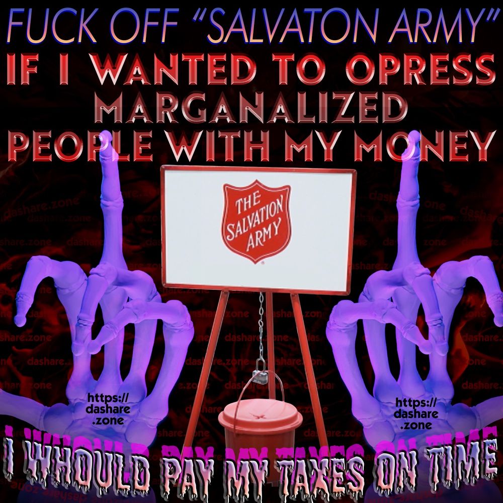 2 SKLETON HAND'S FLICKEN OFF DA SALVATON ARMY BUCKET ,THERE A ORGANIZATION WHICH HAS USED DONATIONS TO FUND CONVERSION THERAPY, FIRES ANY OF THERE LGBTQ EMPLOYEE'S, AND KICKS LGBTQ OUT OF THERE CENTERS ONTO THE STREET,,, TO DO NOTHING TO HELP MARGINILIZED PEOPLE IS UN KIND BUT TO ACTIVELY OPRESS THEM IS DEEPLEY EVIL!!!! FEED YOUR NEIGHBORS BY SUPPORTING YOU'RE LOCAL FOOD BANK, HOUSE YOUR NEIGHBORS BY SUPPORTING YOU'RE LOCAL HOMELESS SHELTER, IF YOUR NOT USIN ALL YOUR MONEY THEN HELP YOUR COMMUNITY DONT SEND IT UP DA RED TRIPOD TO THESE EVIL SANTA'S!!!! AND DA TEXT SAYS "FUCK OFF SALVATON ARMY IF I WANTED TO OPRESS MARGALALIZED PEOPLE WITH MY MONEY I WOULD PAY MY TAXES ON TIME " - DASHARE.ZONE ADMIN ALSO WHILE IM HERE NEVER GIVE A DIME TO A POLITICIAN SAME REASON - DASHARE.ZONE ADMIN