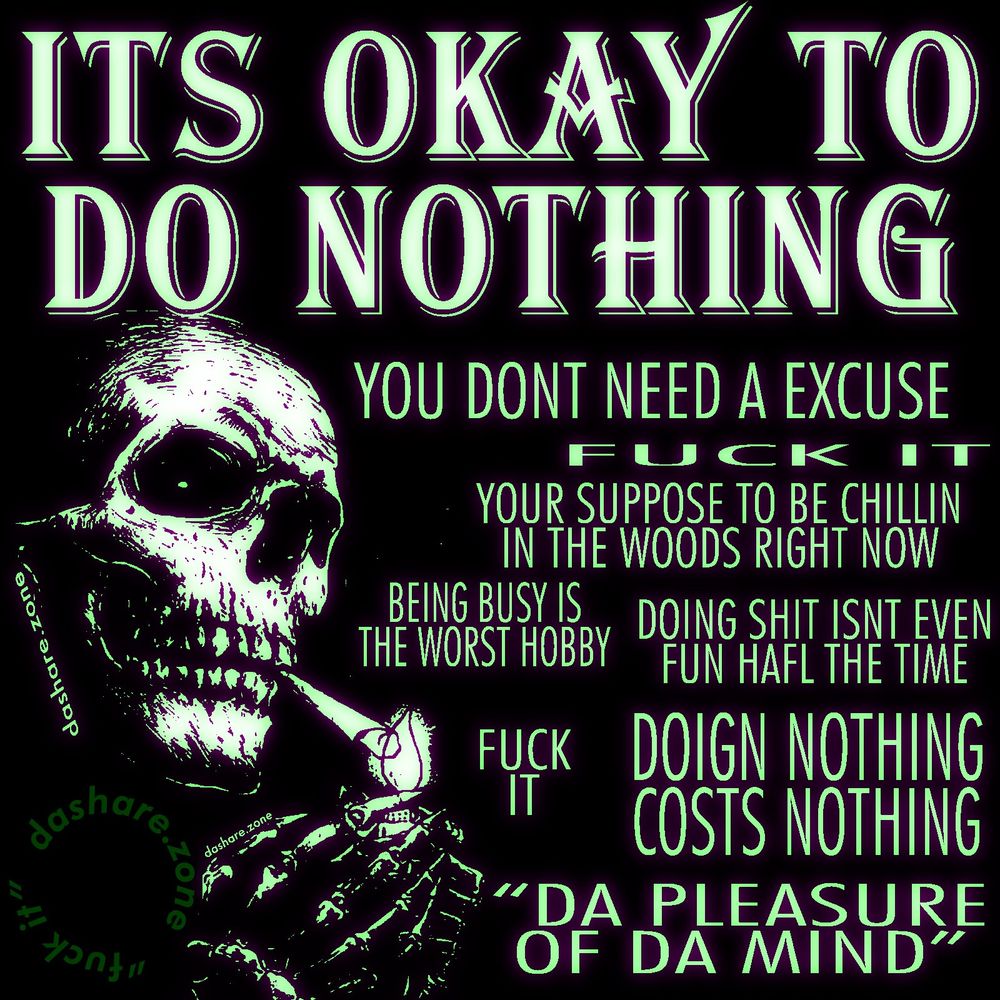 A SKELATTEN CHILLEN OUT AND LIGHTEN A JOINT AND THERE RELAXEN AND NOT STRESSED OUT ABOUT RELAXEN ,GETING STRESSED OUT BECUASE YOU FEEL LIKE YOUR SUPPOSE TO BE DOING SOMETHING INSTEAD OF RELAXING IS THE WORST PART OF RELAXING, SO FUCK IT, DONT DO THAT , AND DA TEXT SAYS "ITS OKAY TO DO NOTHING, YOU DONT NEED AN EXCUSE, FUCK IT, YOUR SUPPOSED TO BE CHILLEN IN THE WOODS RITE NOW, BEING BUSSY IS THE WORST HOBBY, DOING SHIT ISNT EVEN FUN HALF THE TIME , FUCK IT, DOING NOTHING COST'S NOTHING, DA PLEASAURE OF DA MIND - DASHARE.ZONE ADMIN