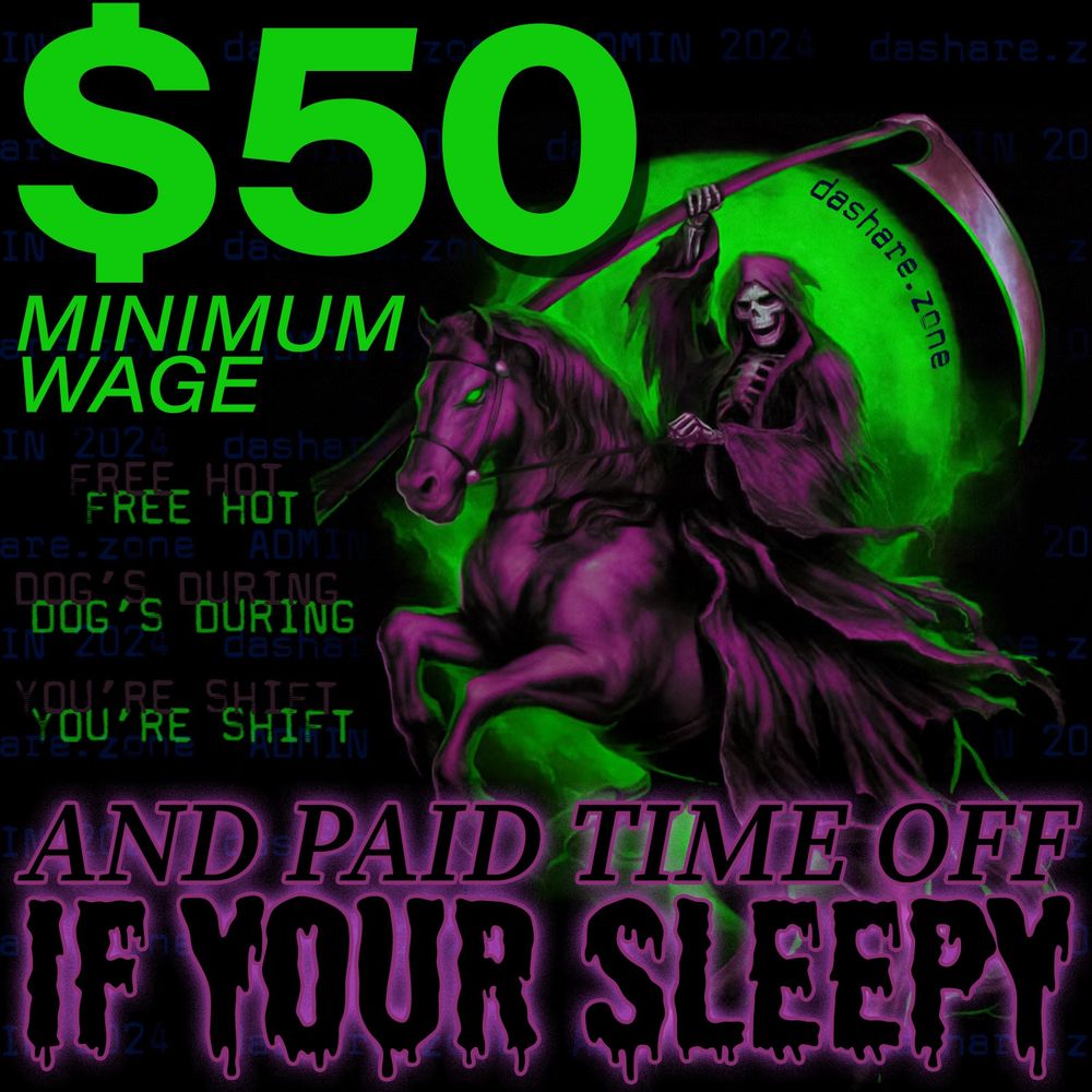 A SKELITEN REAPER ATOP A ZOMBIE HORSE BRINGING U DA SHARE Z0NE ADMIN PLATFORM : 
$50 MINMUM WAGE
FREE HOT DOG'S DURING YOUR SHIFT
AND PAID TIME OFF IF YOUR SLEEPY
THERES NO PRACTICAL REASON TO OPPOSE THIS AND ITS THE RIGHT NUMBER GIVEN DA COST OF RENT AND FOOD NOW OF DAYS , DA POLITICANS ONLY CAME AROUND ON THE $15 MIN WAGE AFTER INFLATION HIT US SO HARD THAT ITS THE SAME AS WHAT $10 USE TO BE, SO THEY DIDENT EVEN HAVE TO PAY A GOOD AMOUNT, AND RENT PRICES ARE ILEGALLY FIXED (LOOK UP "REALPAGE" IF YOU THINK IM EGAGGERATING) SO FUCK ALL LANDLORD'S FUCK ALL BOSSES WHO DONT WANNA PAY US $50 FOR OUR WORK AND FUCK DA INCELLIONAIRES WHO ARE TO BUSY TRYING TO TOUCH THE SCREEN IN THERE CYBER TRUCK TO REALIZE THERE LIVING IN DA SHADOW OF DA FAMOUS WOODEN MACHINE FROM DA FRENCH REVOLUTION . FRONT PAGE STORYS IN WASHINGTON POST AND NY TIMES TELL US TO SKIP MEALS AND EAT BEANS, THIS IS MARIE ANTONETTE IF I EVER FUCKEN SAW IT, LET ME EAT CAKE U BILLIONAIR MOTHER FUCKERS - DASHARE.ZONE ADMIN