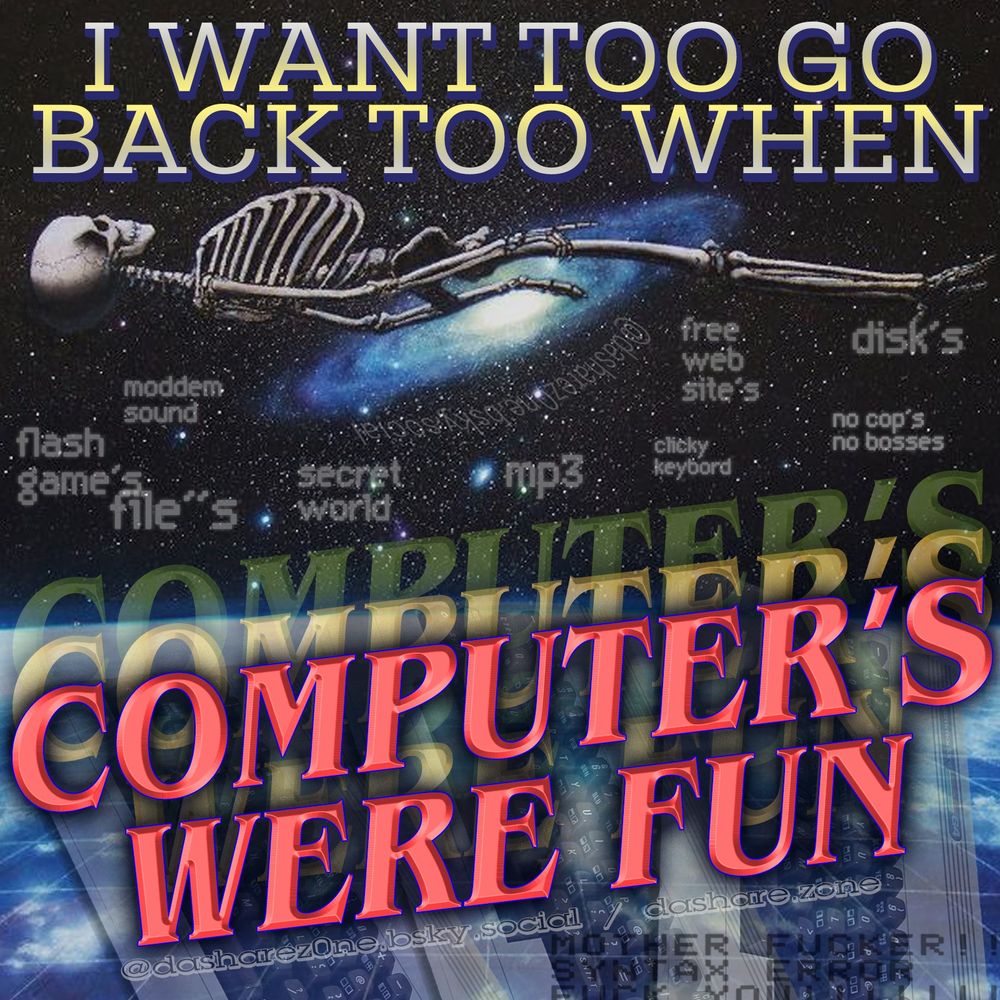 A SEKELETEN FLOAGING IN SPACE AND THERE THINKEN ABOUT HOW FUN IT USE TO BE TO GO ON THE COMPUTER , MODDEM SOUND, FLASH GAME'S, FILE'S, SECRET WORLD ,MP3, FREE WEB SITE'S, CLICKY KEYBOARD, DISKS, NO COPS NO BOSSES, AND DA TEXT SAY'S "I WANT TO GO BACK TO WHEN COPUTERS WERE FUN" - DASHARE.ZONE ADMIN