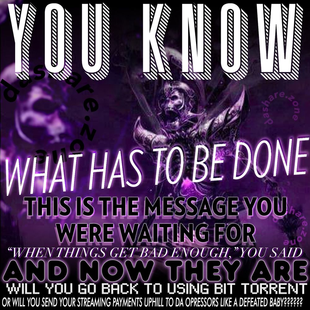 YOU KNOW WHAT HAS TO BE DONE: THIS IS THE MESSAGE YOU WERE WAITING FOR - "WHEN THINGS GET BAD ENOGUH," YOU SAID, AND NOW THEY ARE - WILL  YOU GO BACK TO USING BIT TORRENT OR WILL YOU SEND YOUR STREAMING PAYMENTS UP HILL TO DA OPRESSORS LIKE A DEFEATED BABY????

A SKALATON SCREAM'S AND THERE HOLLERS ECHO OFF OF ALL BUILDING'S ,U HEAR THERE ANGUISHED CRYS AND PULL THE BLINDS DOWN TO SEE WHATS GOING ON, AND ITS TIME, YOU KNOW ITS TIME, IF YOU EVER SAID IT WOULD BE TIME, ITS NOW, IF YOU EVER SAID "ONE DAY" TODAY IS THE ONE DAY, YOU MUST DO WHAT YOU PROMISED ,YOU MUST LIVE UP TO THE HOLOGRAM OF YOURSELF AS THE HERO OF YOUR OWN LIFE, YOU ARE A DIVINE BEING MOTHER FUCKER!!!! YOU HOLD INFINITE POSSIBILITYS!!!!!!!!!!!!!!! THERE IS NO REASON WHY YOU CAN NOT DO WHAT YOU SEE YOUR SELF DOING IN YOUR MINDS EYE! BEGIN WITH A SINGLE STEP MOTHER FUCKER!!!! SEE YOU ON THE NEWS - DASHARE.ZONE ADMIN 