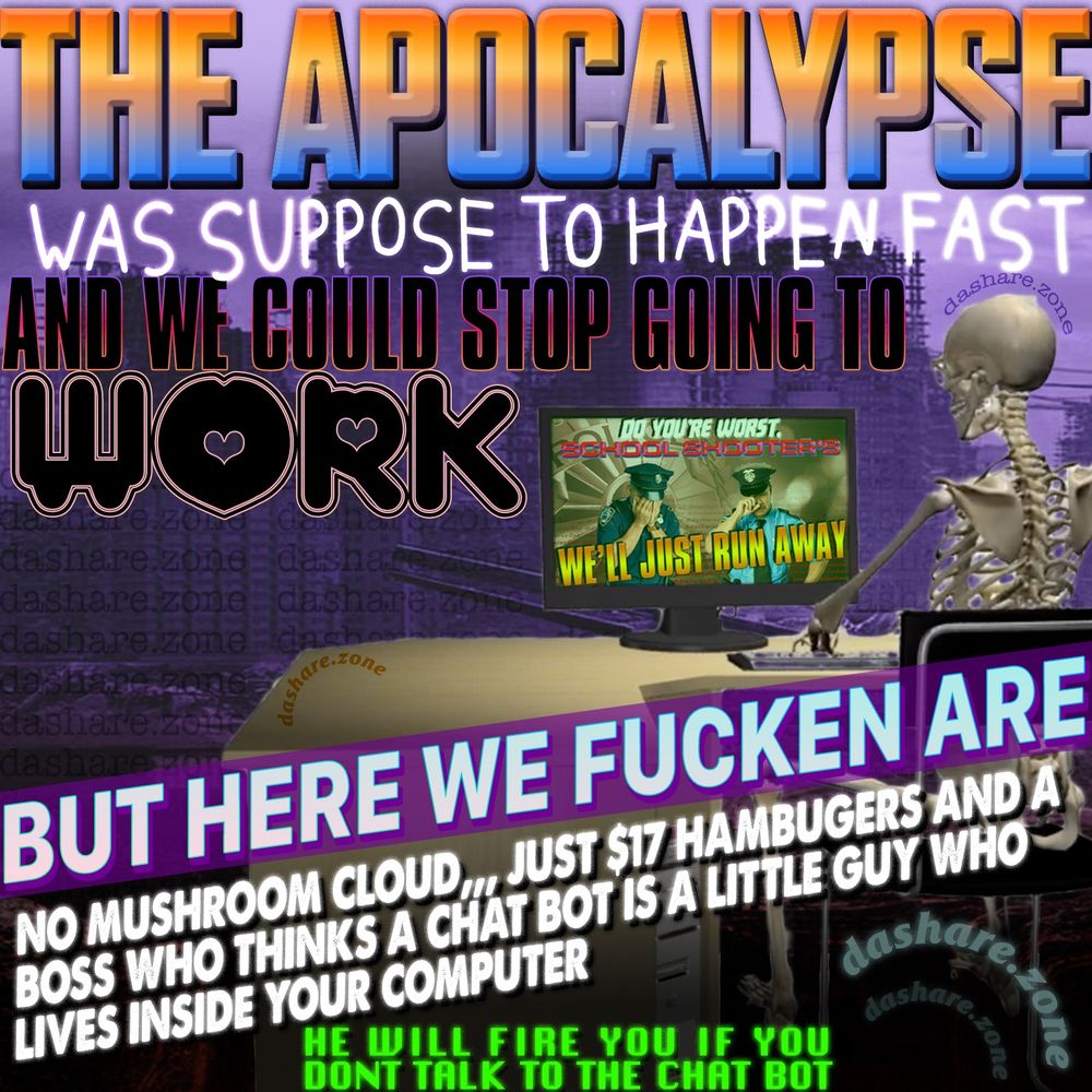 A SKELTON AT A COMPUTER DESIGNING A GRAPHIC WHICH IS 2 COP'S CRYING AND IT SAYS "DO YOUR WORST, SCHOOL SHOOTERS,,, WE'LL JUST RUN AWAY" AND DA SKALETON IS IN FRONT OF DA RUINS OF AN AMERICAN CITY, WITH EVERYTHING CRUMBLING AROUND THEM BUT THERE STILL EXPECTED TO GO TO WORK AND SMILE THE WHOLE TIME ,AND NOW EVERY ONES ALWAYS SICK, AND YOU CANT JUST DO YOUR JOB YOU HAVE TO PRETENT YOUR USING "A.I" WHICH IS AN APP THAT COSTS MORE THAN A HUMAN EMPLOYEE AND BURNS DOWN A FOREST EVERY TIME IT MAKES 1 LINE OF CODE , AND DA TEXT OF THE GRAPHIC IS "THE APOCALYPSE WAS SPUPOSE TO HAPPEN FAST AND WE COULD STOP GOING TO WORK, BUT HERE WE FUCKEN ARE, NO MUSHROOM CLOUD, JUST $17 HAMBURGERS AND A BOSS WHO THINKS A CHAT BOT IS A LITTLE GUY WHO LIVES IN SIDE YOUR COMPUTER, HE WILL FIRE YOU IF YOU DONT TALK TO THE CHAT BOT " - DASHARE.ZONE ADMIN 