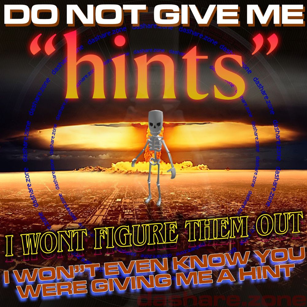 A SKELLETEN SAYIN "DO NOT GIVE ME HINTS " I WONT FIGURE THEM OUT I WONT EVEN KNOW YOUW ERE GIVING ME A HINT , IF YOUR USING SUBTEXT TRY TEXT MOTHER FUCKER , IF YOUR BEING PASSIVE AGRESSIVE TRY BEING AGRESSIVE, I GOT TO MUCH SHIT GOING ON AND TOO MUCH THOGHT'S TO WORK ON A WORD PUZZLE RIGHT NOW, PLUS I GOT SOMETHING IM TRYING TO DEFROST AND I TRYING NOT TO FORGET ABOUT THAT , SO I GOT ALOT ON MY PLATE, BUT IM STILL KICKEN A$$ - DASHARE.ZONE ADMIN