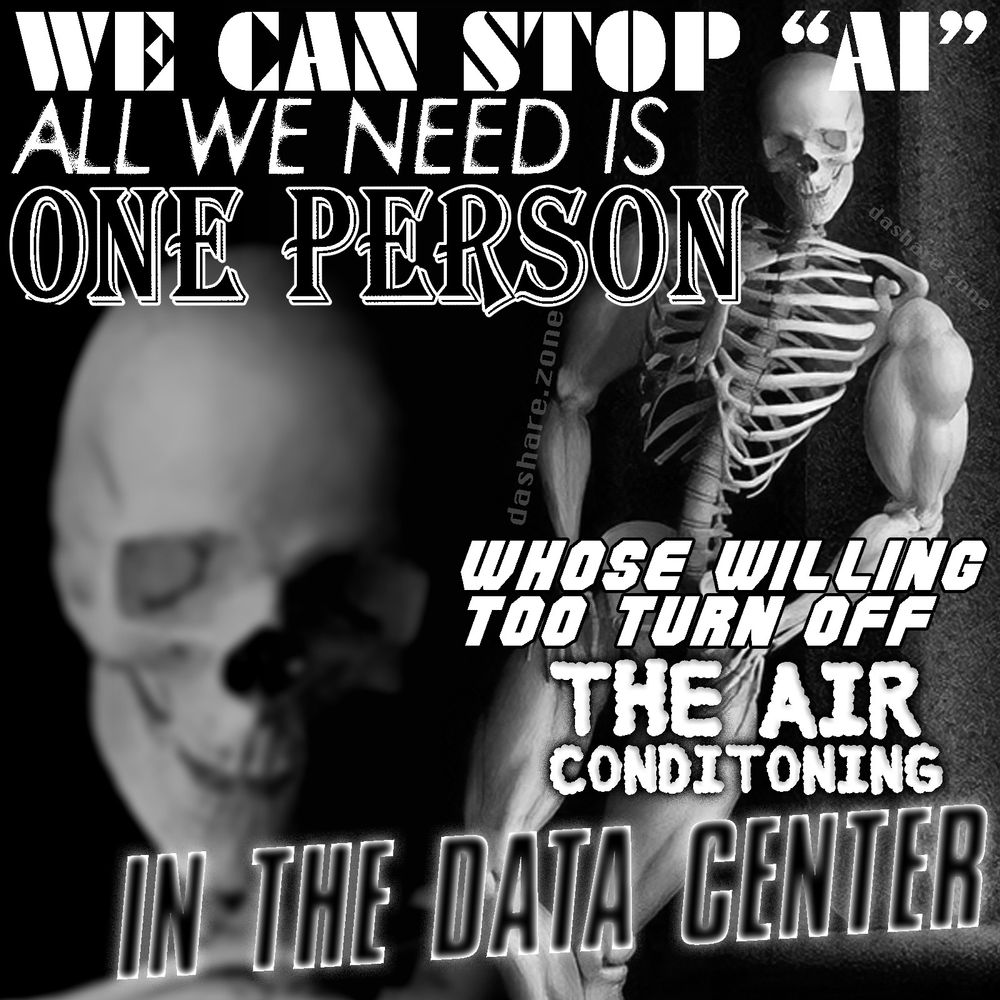 A SEXY AND STRONG SKLEATON LEAN'S AGAINST DA WALL OF DA OFFICE AND SAYS. "WE CAN STOP AI ALL WE NEED IS ONE PERSON WHOSE WILLING TO TURN OFF THE AIR CONTITIONING IN THE DATA CENTER" - ASK YOURSELF WHY NO ONE IS WILLING TO DO ANY THING TO IMPROVE THE WORLD - CONSIDER WHO SURROUNDS YOU IN THE WORLD AND CONTRAST THEIR WORDS AND THERE ACTIONS - MAKE PLANS OFF LINE, PEN AND PAPER ,OR JUST KEEP IN YOUR MIND - DASHARE.ZONE ADMIN
