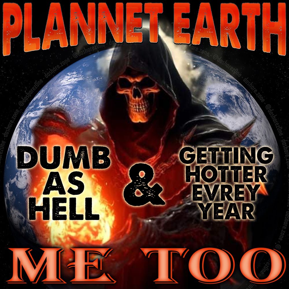 AIR CHOKED WITH SMOKE ME TOO
FULL OF PLASTIC AND MORE EVERY DAY ME TOO
KICKEN A$$ EVERY DAY ME TOO
A SKELITEN LIT BY DA AVERAGE JULY DAY IN AMERICA FLOAT'S IN FRONT OF THE SHIT EARTH AND SAYS "PLANET EARTH DUMB AS HELL * GETTING HOTTER EVERY YEAR ME TOO"
- DASHARE.ZONE ADMIN