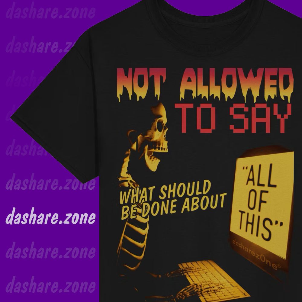 A BLACK TSHRIT THAT SAYS "NOT ALLOWED TO SAY WHAT SHOULD BE DONE ABOUT... "ALL OF THIS"""
AND ITS A SKELTAN TYPEN ON A KEY BOARD IN THE DARK AND THERE NOT ABLE TO SAY IT BECUASE OF TERM'S OF SERVICE BUT WE ALL KNOW WHAT WE ALL WANT TO HAPPEN . SO.
- DASHARE.ZONE ADMIN