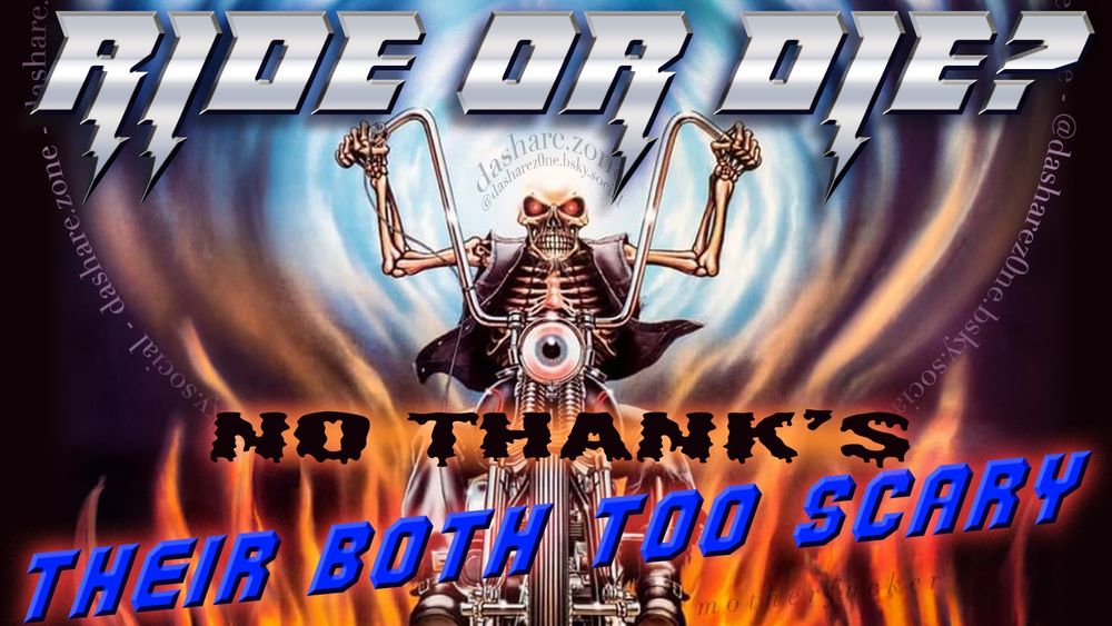 A SKELTON TRYEN TO  BE BRAVE RIDEN ON A MOTORCYCLE BUT 1. THEIRS NO SEAT BELT, AND 2. ITS TO FAST AND ITS TO LOUD , AND DA AIR IS TO LOUD,, AND IT SEEM'S LIKE CARS ARE GONGA HIT ME, AND SORT OF IT FEELS LIKE I DESERVE IT BECUASE I LIVE ON A SHIT PLANNET BUT ALSO ITS SCAREY, SO FUCK IT !!!! AND DA TEXT SAYS "RIDE OR DIE ? NO THANK'S THEIR BOTH TO SCARY" - DASHARE.ZONE ADMIN
