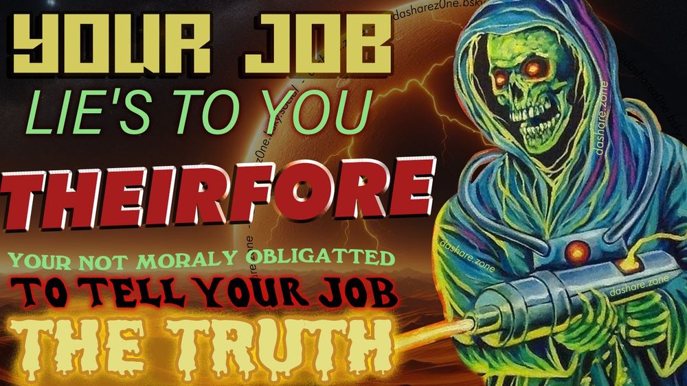 A SPACE SKELLETEN SHOOTEN A RAY GUN OF TRUTH AND IT SAY'S "YOUR JOB LIES TO YOU THEREFORE YOUR NOT MORALLY OBLIGATED TO TELL YOUR JOB THE TRUTH " ,RECIPROCITY AINT A METROPOLITAN AREA, AND IN AN UNJUST CIRCUMSTANCE YOU MUST NOT HOLD YOURSELF TO THE STANDARD'S WHICH ARE DEMANDED OF YOU BUT NEVER UPHELD BY THE RULING CLASS IT SELF!!!! ALSO LETS BE REAL ITS FUN AND FUNNY TO SAY WEIRD STUFF TO A MANAGER WHO CONTROLS WHEN YOUR ALLOWED TO PEE BUT DEMANDS YOU ANSWER THE PHONE AT 11PM AND 5AM , - DASHARE.ZONE ADMIN