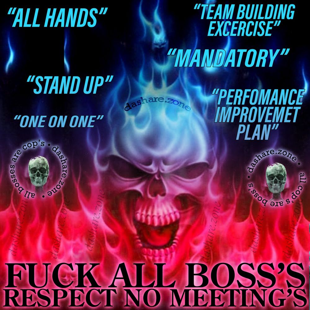 A BOSS IS A FORM OF COP AND FUCK ALL COP'S ,,, "FUCK ALL BOSS'S RESPECT NO MEETINGS" SCREAM'S A SKELITION WHO IS BURNING IN DA FLAMES OF HELL, AND THERE BEING ATTACKED BY "ALL HANDS" "TEAM BUILDING EXERCICE", "MANDATORY", "STAND UP" "ONE ON ONE" PERFORMANCE IMPROCEMENT PLAN " - WITHOUT LABOR, CAPTALISM IS NOTHING!! BUT DA MANAGER CLASS WILL NOT STOP FUCKING WITH WORKERS ,THERE PETTY GRABS AT THE LEAST AMOUNT OF POWER ARE WORTH MORE TO THEM THEN HUMAN RIGHT'S, AND WHILE DA C'SUITES ARE EATING BIG THE MANAGERS WILL HOLD OUR HEADS UNDERWATER FOR THE COST OF GETTING 2 SCRAPS TO OUR ONE ,ITS TIME TO RISE UP BUT IM STILL NOT CONVINCED ANY ONE ELSE WILL DO IT, WE SEE ALOT OF BIG TALK FROM PEOPLE ON THERE PHONES AND ITS FUN TO MAKE SIGNS BUT WHATS GONNA HAVE TO HAPPEN BEFORE PEOPLE CAN BE CONVINCED TO DO MORE THEN THAT??? WELL ANY WAY IN DA MEAN TIME IM KICKEN ASS SO FUCK IT - DASHARE.ZONE ADMIN