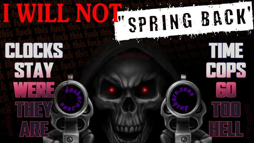 A SKELTEON HOLDEN 2 GUN'S AND IT SAY'S ""I WILL NOT "SPRING BACK" CLOCKS STAY WERE THEY AE, TIME COP'S GO TO HELL" - STOP CHANGEN THE TIME ON US IT FUCKS UP OUR BODYS AND OUR MINDS!!!! THEY TREAT US LIKE A GUY FROM THE YEAR 41 OR SOME SHYT WHO THINK'S DA SUN IS PULLED ACROSS DA SKY BY A MAN ON A HORSE , AND THERE TELLIN US WE HAVE MORE DAY LIGHT NOW, BUT YOU JUST CHANGEDTHE DAMB NUMEBRS ON THE CLOCK, WE KNOW BETTER NOW, CANT FOOL US, IF YOU WANT TO FOOL US TRY ARRANGING THE PRODUCT'S IN YOUR STORE IN A WAY TO TRICK US INTO BUYING MORE OF THEM, OR FORCING US TO ALL USE APP'S THAT LOCK US INTO MENTAL LOOP'S WHERE WE GET BORED AND CLOSE THE APP AND THEN AUTOMATICALLY RE OPEN THE APP BEFORE WE KNOW WHAT WERE EVEN DOING ,KEEP SCROLLING EVEN THOUGH WE DONT LIKE WHAT WE SEE, OR YOU CAN ALSO TRICK US BY MAKING A VIDEO WITH BAD IDEAS AND WE WILL JUST AGREE WITH THEM, ACTUALLY ITS VERY EASY TO TRICK EVERY ONE ON DA FUCKEN PLANET, BECAUSE IF IT WASNT THEN NO ONE WOULD STAND FOR LIKE 10 GUYS AT THE TOP HAVIN ALL THE MONEY WHILE WE CANT AFFORD SANDWICHS, WERE ALL TRICKED AND WERE ALSO TRICKED INTO THINKING WERE NOT TRICKABLE. WE ALL THINK WERE SMART AND WERE ALSO ALWAYS BEING TRICKED. I HATE PLANET EARTH I HATE THIS PRISON AND IF I WAKE UP IN DA GOOP FROM DA MATREX I HATE THAT TOO I HATE GOOP!!! I HATE SLIME!!!!! I TONT EVER WANT TO TOUCH SLIME - DASHARE.ZONE ADMIN
