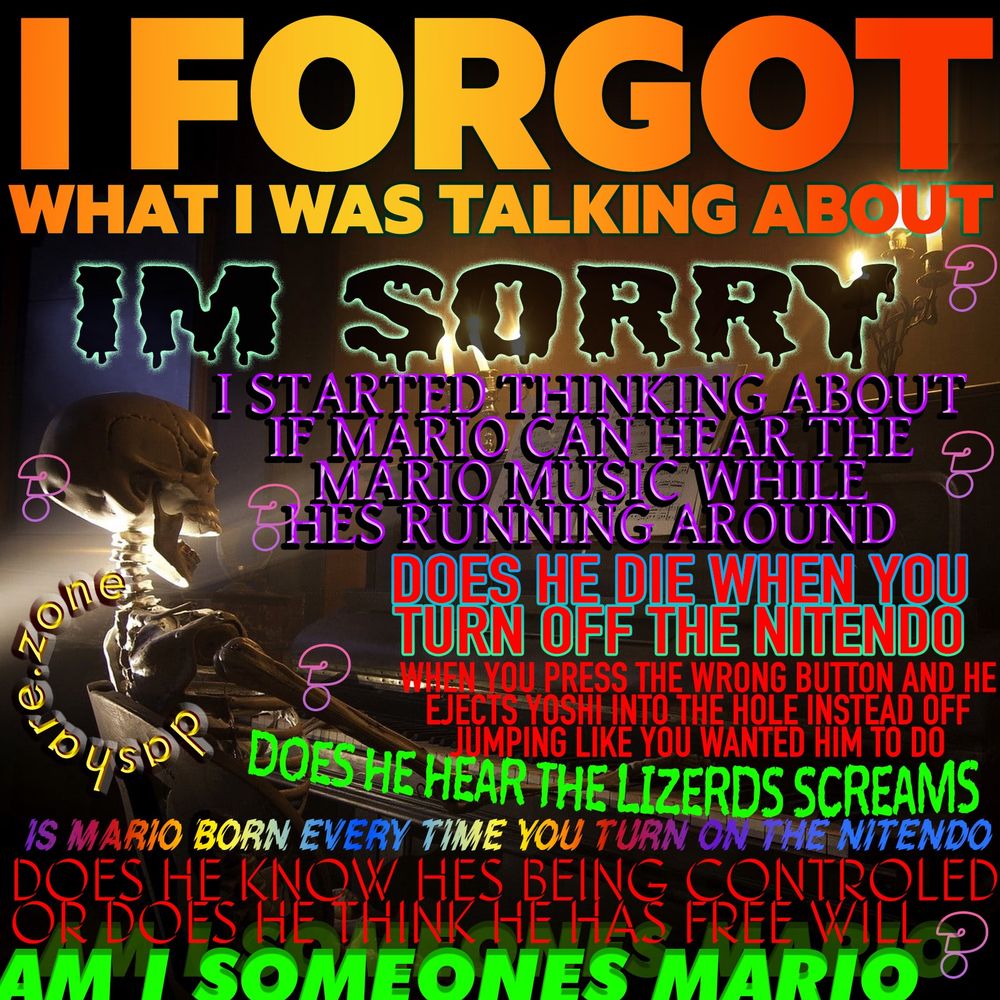 A SKELETEN PLAYEN PIANO IN A DIM TAVERN , AND TA TEXT SAYS "I FORGOT WHAT I WAS TALKIN GABOUT, IM SORRY, I STARTED THINKING ABOUT IF MARIO CAN HEAR THE MARIO MUSIC WHILE HES RUNNING AROUND, DOES HE DIE WHEN YOU TURN OFF THE NINTENDO, WHEN YUO PRESS THE WRONG BUTTON AND HE EJECTS YOSHI INTO THE HOLE INSTEAD OF JUMPING LIKE YOU WANTED HIM TO DO, DOES HE HEAR THE LIZERS SCREAMS, IS MARIO BORN EVERY TIME YOU TURN ON THE NINTENTO ,DOES HE KNOW HES BEING CONTROLED OR DOES HE HAVE FREE WILL ? AM I SOMEONES MARIO ????" - MORE THOUGHTS ON THIS AT patreon.com/dasharez0ne CANT FIT THEM IN HERE TODAY ,SO SUSCRIBE TO IT AND READ MORE THANK'S - DASHARE.ZONE ADMIN