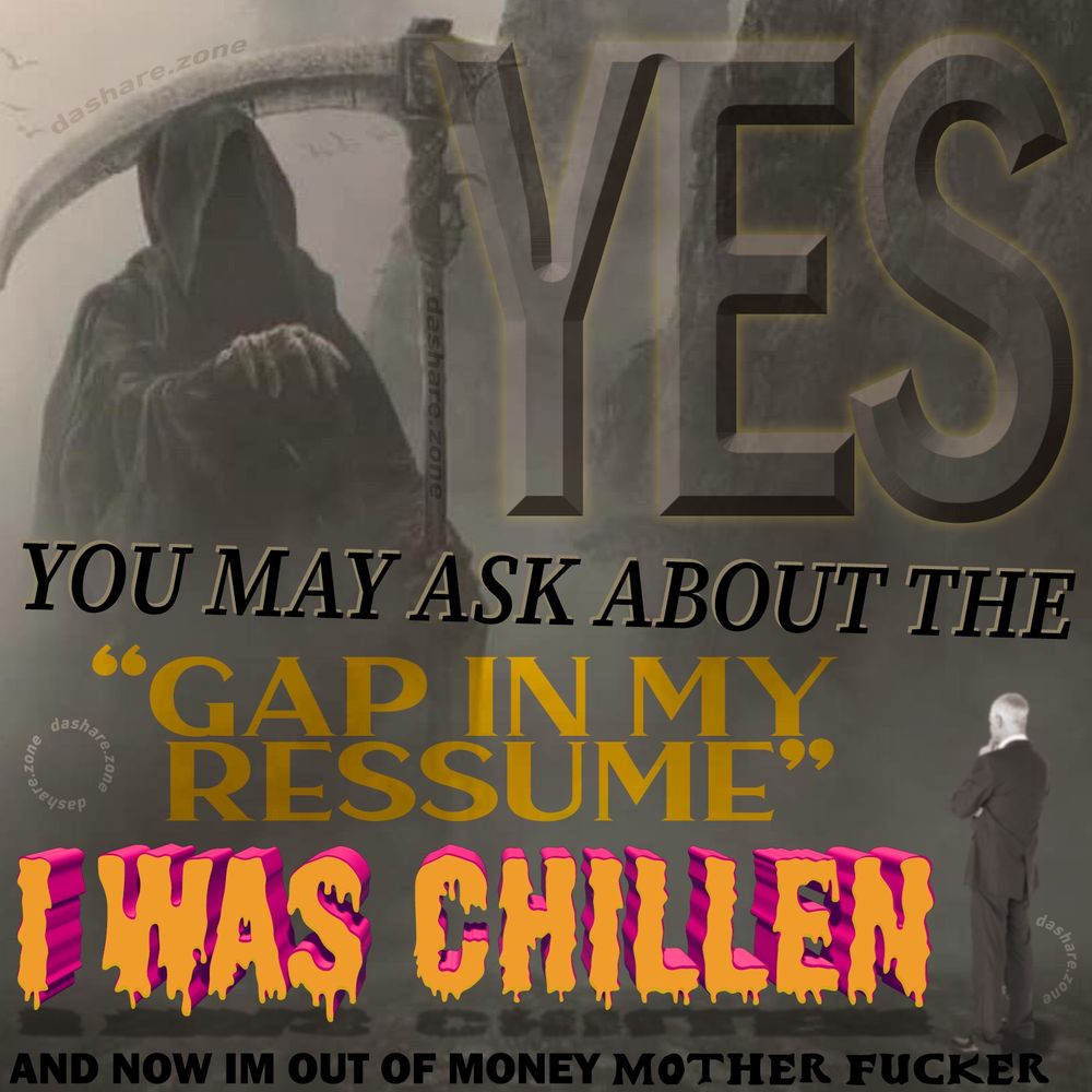 A HUMONGEUS SKELOTIN REAPER WHOSE TELLING A TINY BUSINESS BOY "YES YOU MAY ASK ABOUT THE GAP IN MY RESSUME, I WAS CHILLEN, AND NOW IM OUT OF MONEY MOTHER FUCKER " CAUSE THERE ALWAYS ASKING YOU DUMB SHYT LIKE THAT DURING INTERVIEWS, ITS ALWAYS SOME KIND OF TRICK QUESTION LIKE THEY THINK THERE THE GUY FROM BLADE RUNNER ASKEN YOU ABOUT THE TURTLE, NEVER FIGURED OUT WHAT THEY WHANT YOU TO SAY FOR THESE, DO THEY EVEN KNOW THEMSELVES ? IF A TREE FALL'S IN THE FOREST DOES THE MOSS ASK THEM TRICK QUESTIONS ? COULD A PRINCE FACE AN ANGEL AND ASK THEM IF THEY BELEIVE IN THE DIVINE???? SURELY WE HAVE BEEN SENT TO THIS REALM FOR PAST CRIME'S AND ARE ATONING EVERY DAY FOR A COSMIC WRONG BEYOND OUR GRASP, HOW ELSE TO YOU EXPLAIN THEM DISCOTINUING THE BEST SNACK FLAVOR'S YEAR AFTER YEAR - DASHARE.ZONE ADMIN