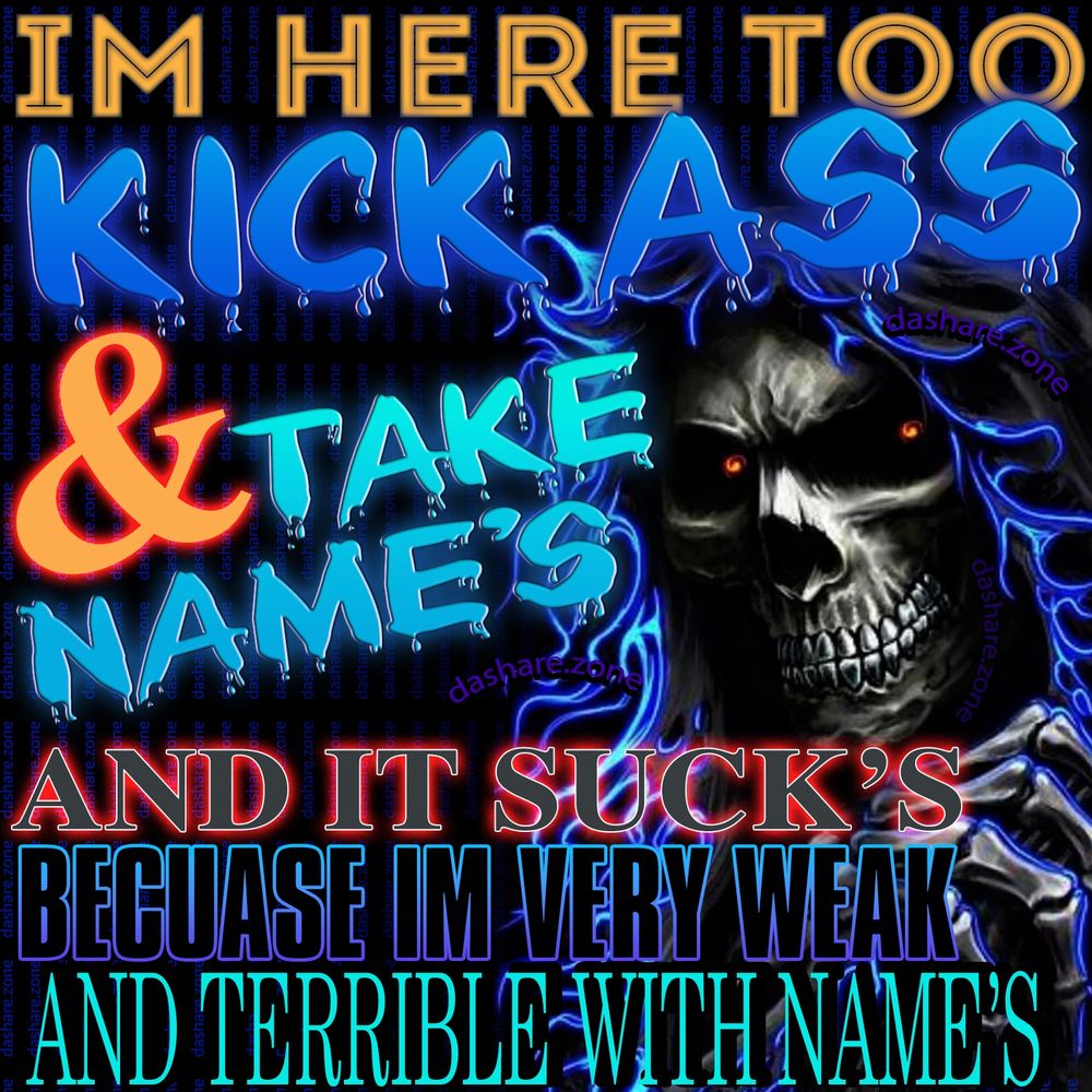 A SKLETTON WHOS SAYIN "IM HERE TO KICK ASS & TAKE NEAMES, AND IT SUCKS BECAUSE IM VERY WEAK AND TERRIBLE WITH NAME'S" - WHY CANT I REMEBER THEM WJHY CANT I REMEBER FACES WHY SAY WRONG THING'S ALL DA TIME  , DO YA EVER THINK YOUR JUST ALONG FOR THE RIDE ON YOUR BODY AND YOUR NOT REALLY IN CONTROL OF IT , THINK ABOUT IT - DASHARE.ZONE ADMIN