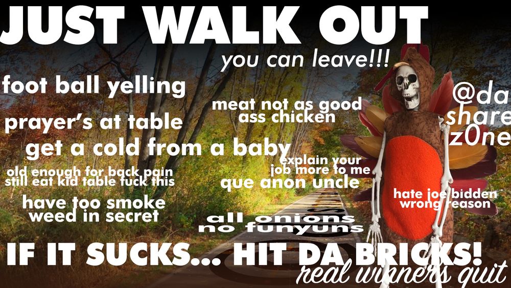 A SKLETTON IN A TURKEY OUTFIT AND THERE WALKIN OUT OF THANKS GIVING , AND DA TEXT SAYS JUST WALK OUT YOU CAN LEAVE, FOOT BALL YELLING, PRAYERS AT TABLE, MEAT NOT AS GOOD AS CHICKEN, GET A COLD FROM A BABY, OLD ENOUGH FOR BACK PAIN STILL EAT AT KIDS TABLE FUCK THIS, EXPLAIN YOUR JOB MORE OT ME, QUE ANON UNCLE, HAVE TO SMOKE WEED IN SECRETE, ALL ONION'S NO FUNYUN'S, HATE JOE BUDDEN WRONG REASON, IF IT SUCKS HIT THE BRICKS, REAL WINNERS QUIT " - YOUR ONLY GONNA GET A FEW DAYS OFF WORK A YEAR SO FUCK IT IF YA WANNA CHILL IN YOUR CAVE THEN DO IT, PERSONALY I AINT LEAVIN THE HOUSE, THERE GONA HAVE TO PULL ME OUT OF THE CAVE IN THREE DAYS AND THERE GONA FIND A IMPRINT OF MY FACE ON MY BLANKET AND CALL IT DA SHROUD OF ADMIN - DASHARE.ZONE ADMIN