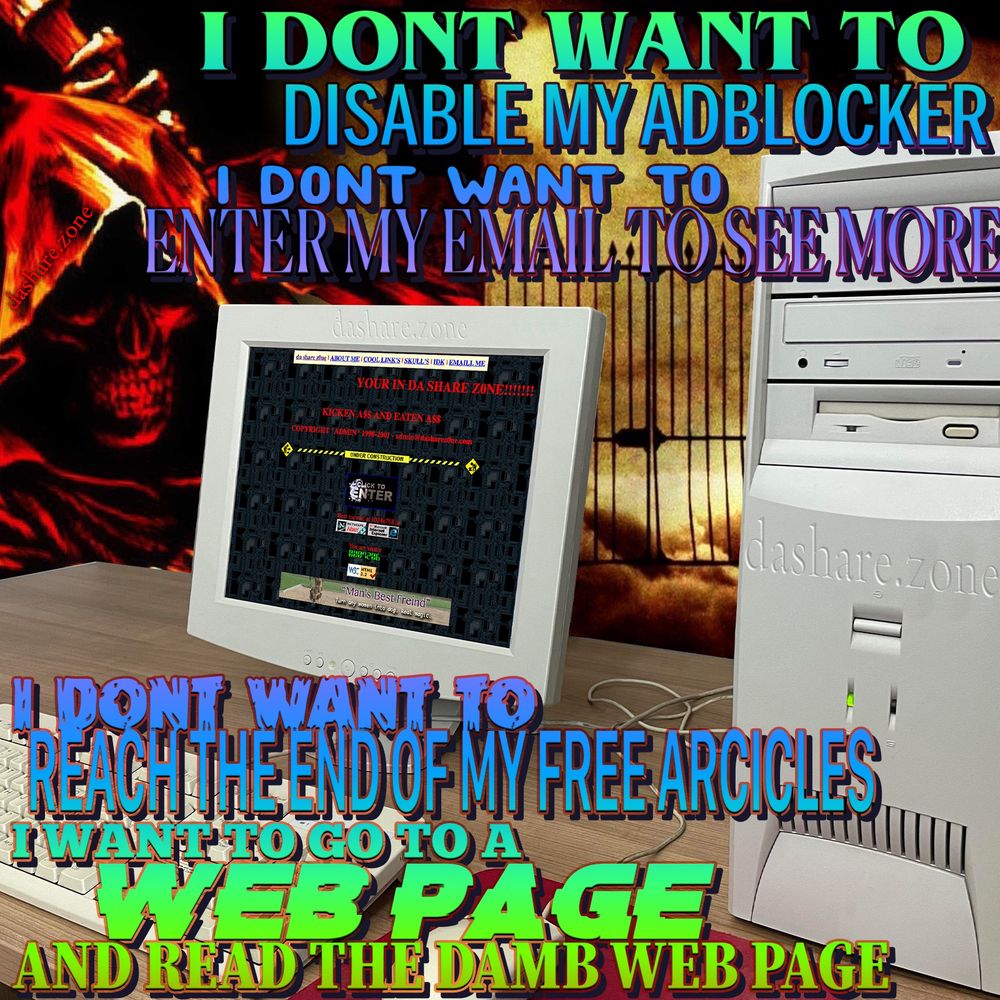 A SKELITON LOOKS DOWN FROM HELL ON TO THERE OLD COMPUTER DISPLAYING "DA SHARE Z0NE" WEB PAGE , AND DA TEXT SAYS "I DONT WANT TO DISABLE MY AD BLOCKER, I DONT WANT TO ENTER MY EMAILL TO SEE MORE, I DONT WANT TO REACH THE END OF MY FREE ARTICLES, I WANT TO GO TO A WEB PAGE AND READ THE DAMB WEB PAGE " - THE PROMISE OF "GOING ON THE COMPUTER" HAS BECOME A PROCESS OF GETING BLASTED IN DA FACE WITH BULL SHIT WHILE YOUR TRYING TO LOOK STUFF UP, AND THEY DID IT ON PURPOSE SO THAT WE WOULDNT HAVE FUN FOR FREE, AND NOW THAT THEY RUINED ALL THE PUBLICATIONS AND WEB SITES, THERE TELLIN US "JUST ASK THE AI TO FIND SHIT FOR YOU" BUT WE ALREADY HAD AN APP THAT WOULD GIVE US INFOMATION THAT WE WANTED!!! IT WAS CALLED A FUCKEN WEB BROWSER!!!!! CAPTALISM MUST BE DESTROYED FOR THE USUAL REASONS BUT ALSO BECUASE IT RUINED THE COMPUTER FOR US!!! NO ONE LIKES THAT THEY BURNED THE LIBRARY OF ALEXANDRIA BUT WE HAD ANOTHER ONE 10 YEAR'S AGO AND INSTEAD OF 1 FIRE IT WAS 100000, PIECE BY PIECE, AND THEN THEY REPLACED THE DAMB CARD CATALOG WITH A COMPUTER THAT MAKES SHIT UP ,BUT IM STILL KICKEN A$$ AND IM GOING TO THE WOODS NOW AND THEY DONT HAVE ADS THERE YET SO GO THERE WHILE YOU STILL CAN - DASHARE.ZONE ADMIN