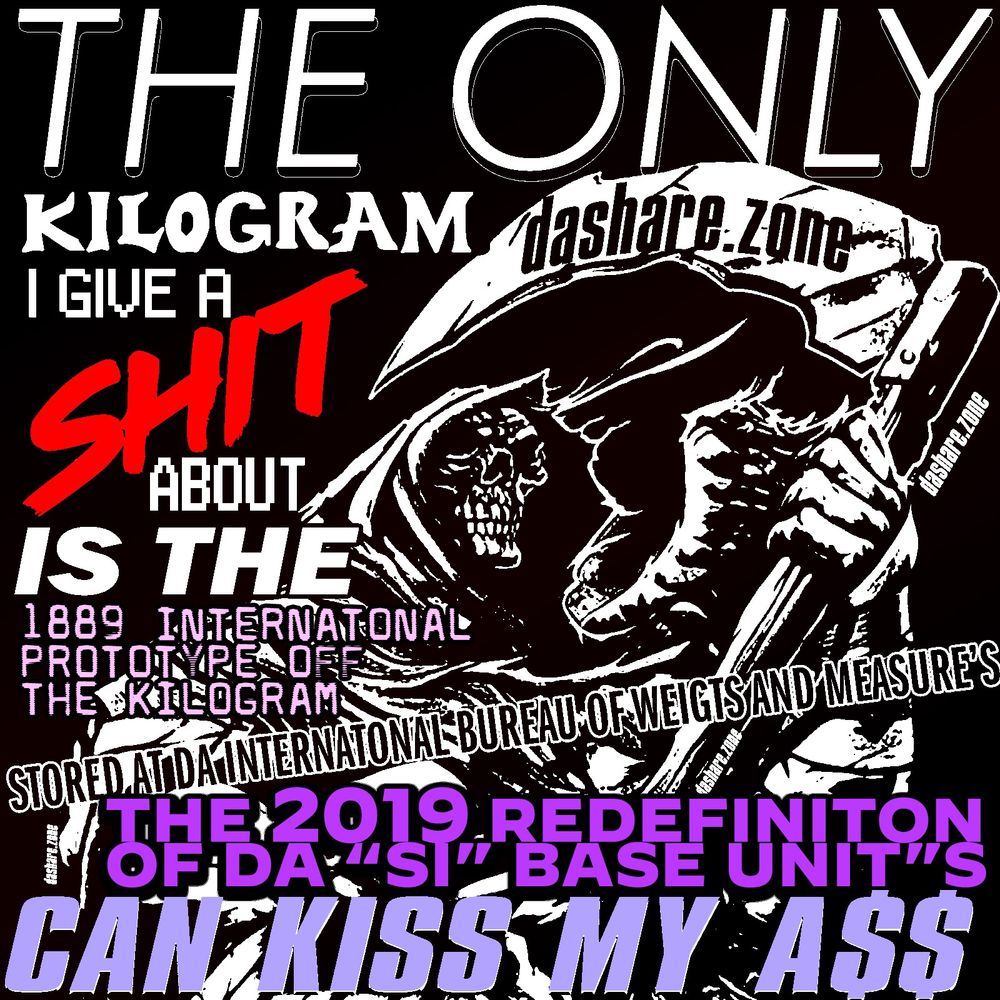 A SKELTOIN WHOSE RIGHT ABOUT THEIR USE OF DA METRIC SYSTEM ,AND IT SAY'S "THE ONLY KILOGRAM I GIVE A SHIT ABOUT IS THE 1889 INTERNATONAL PROTOTYPE OF THE KILOGRAM STOREDA T THE INTERNATIONAL BUREU OF WEIGHT'S AND MEASURE'S ,THE 2019 REDEFINITION OF SI BASE UNITS CAN KISS MY ASS," AND DAMB ITS TRUE ,RT IF AGREE, THEY WANT US TO MEASURE PHYSICAL OBJECT'S WITH SOME SHYT THEY MADE UP, HELL NO, COMPARE IT TO DA CHUNK OF METAL THEY KEEP IN PARIS , PLANKS CONSTANT IS TO SMALL ANY WAY IF YOU ASK ME - DASHARE.ZONE ADMIN "DAMB DA SHARE Z0NE IS  RIGHT AGAIN"