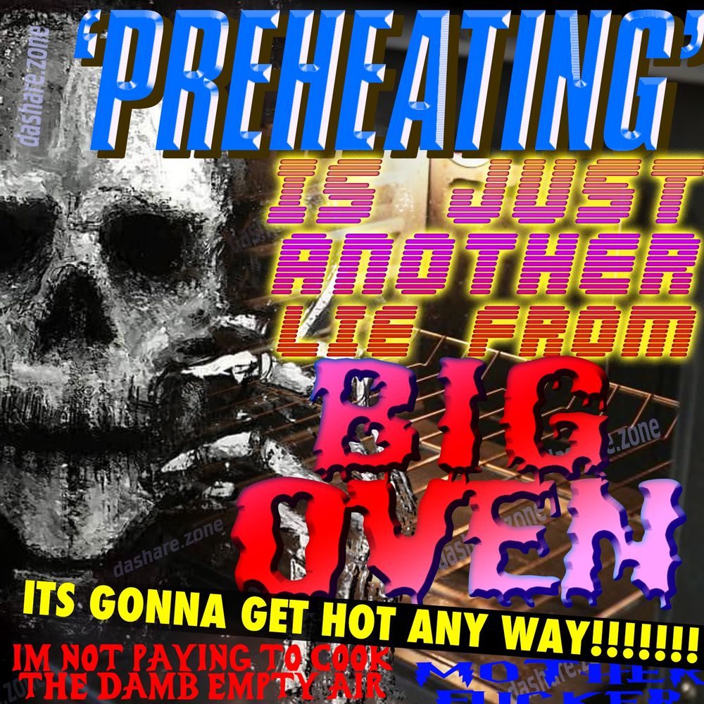 HOW MUCH LONGER WOULD OVENS LAST IF WE WERNT USING THE OVEN TO COOK THE OVEN BEFORE WE EVEN PUT FOOD IN IT? WHY ARE WE PAYING ELECTICITY FOR HEATING UP THE AIR WHEN THE WHOLE DEAL IS THE EARTH IS TO HOT AND WE USE TO MUCH ELECTRICITY ANY WAY? DA TEXT SAYS "PRE HEATING IS JUST ANOTHER LIE FROM BIG OVEN, ITS GONNA GET HOT ANY WAY, IM NOT PAYING TO COOK THE DAMB EMPTY AIR, MOTHER FUCKER" - DASHARE.ZONE ADMIN