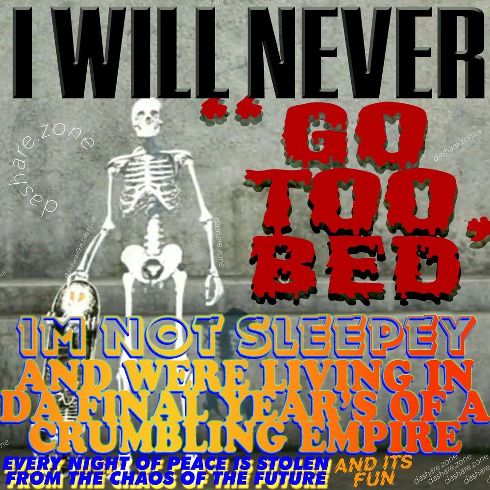 A SKELATIN SKATE BOARDIN AND IT SAY'S " I WILL NEVER GO TO BED", IM NOT SLEEPY AND WERE LIVING IN THE FINAL YEARS OF A CRUMBLEN EMPIRE, EVERY NIGHT OF PEACE IS STOLEN FROM THE CHAOS OF THE FUTURE , AND ITS FUN - DASHARE.ZONE ADMIN AND IM RIGHT, ITS COOL TO BE IN A WORLD WHERE EVERY ONE IS ASLEEP AS FAR AS YOU CAN TELL ,AND ITS DARK WHICH IS COOLER , AND THE RESPONSIBILITY OF DA MORNING IS A PROBLEM FOR FUTURE YOU, TOMORROW'S YOU TO DEAL WITH ,IN A WORLD WHERE YOU ARE DEVALUED AT EVERY TURN IS IT NOT A DELICIOUS PLEASURE TO VALUE YOUR PRESENT SELF, YOU ARE WORTH HOURS AND HOURS OF UN INTERRUPTED TIME, DA WORLD SEEKS TO INTERUPT YOU AS MUCH AS POSSIBLE, SO YOU DONT THINK ABOUT DA REAL SHIT OF LIFE, SUCH AS WHAT ARE ALIENS , OR HOW TO SCAM ORDERS FROM AMAZON SO THEY REFFUND YOU, NEVER PAY FOR THAT SHIT, FUCK ALL BILLIONAIRS BUT ESPECIALY JEFF BENZOS - DASHARE.ZONE ADMIN