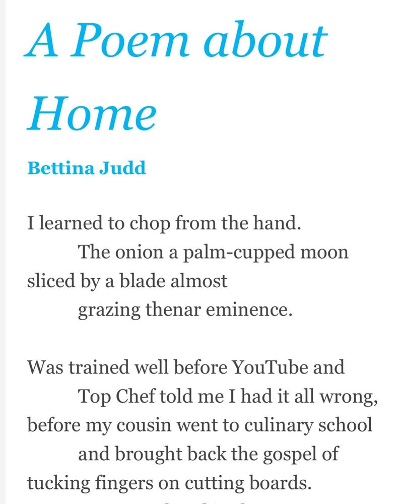 A Poem about Home
Bettina Judd
I learned to chop from the hand.
           The onion a palm-cupped moon
sliced by a blade almost
           grazing thenar eminence.

Was trained well before YouTube and
           Top Chef told me I had it all wrong,
before my cousin went to culinary school
           and brought back the gospel of
tucking fingers on cutting boards