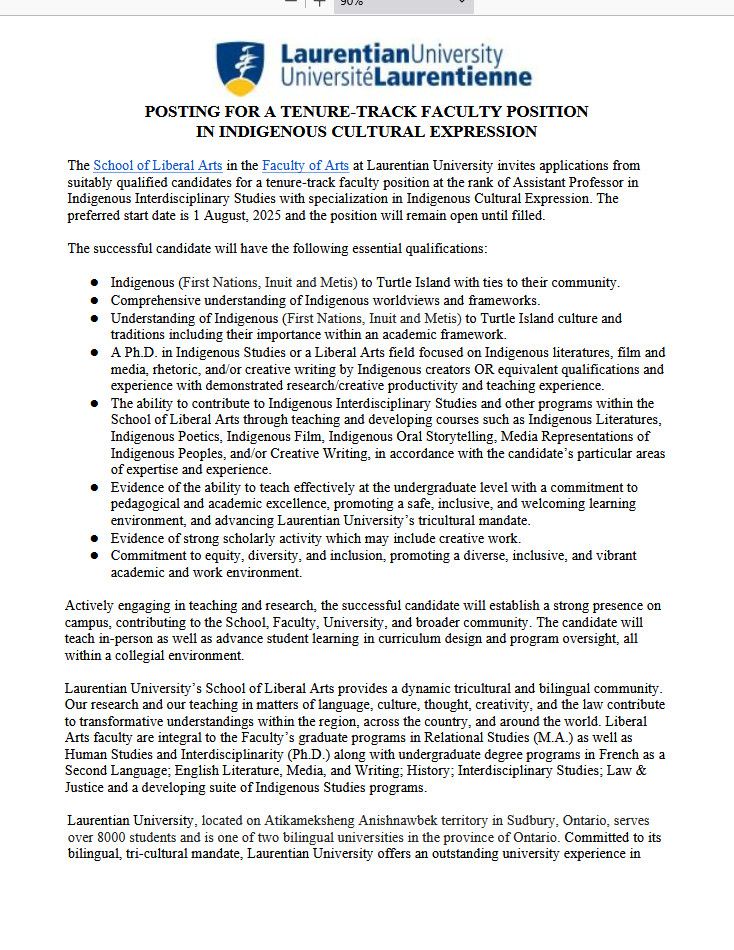 Screenshot of the first page of a faculty job ad:

The School of Liberal Arts in the Faculty of Arts at Laurentian University invites applications from suitably qualified candidates for a tenure-track faculty position at the rank of Assistant Professor in Indigenous Interdisciplinary Studies with specialization in Indigenous Cultural Expression. The preferred start date is 1 August, 2025 and the position will remain open until filled.
The successful candidate will have the following essential qualifications:
● Indigenous (First Nations, Inuit and Metis) to Turtle Island with ties to their community.
● Comprehensive understanding of Indigenous worldviews and frameworks.
● Understanding of Indigenous (First Nations, Inuit and Metis) to Turtle Island culture and traditions including their importance within an academic framework.
● A Ph.D. in Indigenous Studies or a Liberal Arts field focused on Indigenous literatures, film and media, rhetoric, and/or creative writing by Indigenous creators OR equivalent qualifications and experience with demonstrated research/creative productivity and teaching experience.
● The ability to contribute to Indigenous Interdisciplinary Studies and other programs within the School of Liberal Arts through teaching and developing courses such as Indigenous Literatures, Indigenous Poetics, Indigenous Film, Indigenous Oral Storytelling, Media Representations of Indigenous Peoples, and/or Creative Writing, in accordance with the candidate’s particular areas of expertise and experience.
● Evidence of the ability to teach effectively at the undergraduate level with a commitment to pedagogical and academic excellence, promoting a safe, inclusive, and welcoming learning environment, and advancing Laurentian University’s tricultural mandate.
● Evidence of strong scholarly activity which may include creative work.
● Commitment to equity, diversity, and inclusion, promoting a diverse, inclusive, and vibrant academic and work environment.