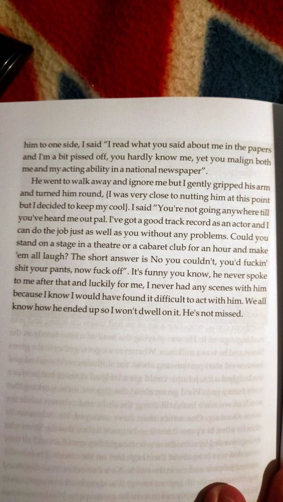 I was bloody fuming mad and the next time I saw him, I pulled him to one side, I said "I read what you said about me in the papers and I'm a bit pissed off, you hardly know me, yet you malign both me and my acting ability in a national newspaper".
He went to walk away and ignore me but I gently gripped his arm and turned him round... I said "You're not going anywhere till you've heard me out pal. I've got a good track record as an actor and I can do the job just as well as you without any problems. Could you stand on a stage in a theatre or a cabaret club for an hour and make 'em all laugh? The short answer is No you couldn't, you'd fuckin' shit your pants, now fuck off". It's funny you know, he never spoke to me after that and luckily for me, I never had any scenes with him because I know I would have found it difficult to act with him. We all know how he ended up so I won't dwell on it. He's not missed