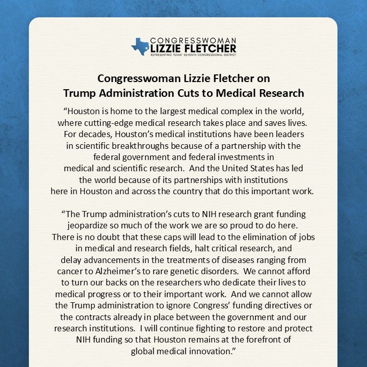 Congresswoman Lizzie Fletcher on
Trump Administration Cuts to Medical Research
 
Washington, D.C.—Today, Congresswoman Lizzie Fletcher (TX-07) released the following statement in response to the Trump administration’s announced policy to cap indirect costs for National Institutes of Health (NIH) research grants:

“Houston is home to the largest medical complex in the world, where cutting-edge medical research takes place and saves lives.  For decades, Houston’s medical institutions have been leaders in scientific breakthroughs because of a partnership with the federal government and federal investments in medical and scientific research.  And the United States has led the world because of its partnerships with institutions here in Houston and across the country that do this important work. 
 
“The Trump administration’s cuts to NIH research grant funding jeopardize so much of the work we are so proud to do here.  There is no doubt that these caps will lead to the elimination of jobs in medical and research fields, halt critical research, and delay advancements in the treatments of diseases ranging from cancer to Alzheimer’s to rare genetic disorders.  We cannot afford to turn our backs on the researchers who dedicate their lives to medical progress or to their important work.  And we cannot allow the Trump administration to ignore Congress’ funding directives or the contracts already in place between the government and our research institutions.  I will continue fighting to restore and protect NIH funding so that Houston remains at the forefront of global medical innovation.”