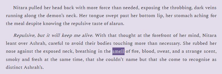 Nitara pulled her head back with more force than needed, exposing the throbbing, dark veins running along the demon’s neck. Her tongue swept past her bottom lip, her stomach aching for the meal despite knowing the repulsive taste of alarun.
Repulsive, but it will keep me alive. With that thought at the forefront of her mind, Nitara leant over Ashrah, careful to avoid their bodies touching more than necessary. She rubbed her nose against the exposed neck, breathing in the smell of fire, blood, sweat, and a strange scent, smoky and fresh at the same time, that she couldn’t name but that she come to recognise as distinct Ashrah’s.