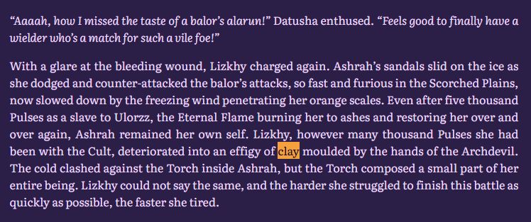 “Aaaah, how I missed the taste of a balor’s alarun!” Datusha enthused. “Feels good to finally have a wielder who’s a match for such a vile foe!”

With a glare at the bleeding wound, Lizkhy charged again. Ashrah’s sandals slid on the ice as she dodged and counter-attacked the balor’s attacks, so fast and furious in the Scorched Plains, now slowed down by the freezing wind penetrating her orange scales. Even after five thousand Pulses as a slave to Ulorzz, the Eternal Flame burning her to ashes and restoring her over and over again, Ashrah remained her own self. Lizkhy, however many thousand Pulses she had been with the Cult, deteriorated into an effigy of clay moulded by the hands of the Archdevil. The cold clashed against the Torch inside Ashrah, but the Torch composed a small part of her entire being. Lizkhy could not say the same, and the harder she struggled to finish this battle as quickly as possible, the faster she tired.