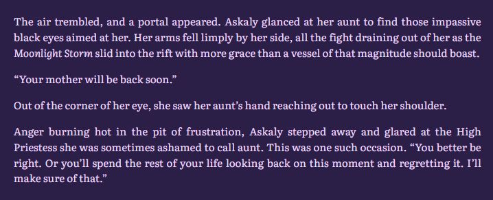 The air trembled, and a portal appeared. Askaly glanced at her aunt to find those impassive black eyes aimed at her. Her arms fell limply by her side, all the fight draining out of her as the Moonlight Storm slid into the rift with more grace than a vessel of that magnitude should boast.

“Your mother will be back soon.”

Out of the corner of her eye, she saw her aunt’s hand reaching out to touch her shoulder.

Anger burning hot in the pit of frustration, Askaly stepped away and glared at the High Priestess she was sometimes ashamed to call aunt. This was one such occasion. “You better be right. Or you’ll spend the rest of your life looking back on this moment and regretting it. I’ll make sure of that.”
