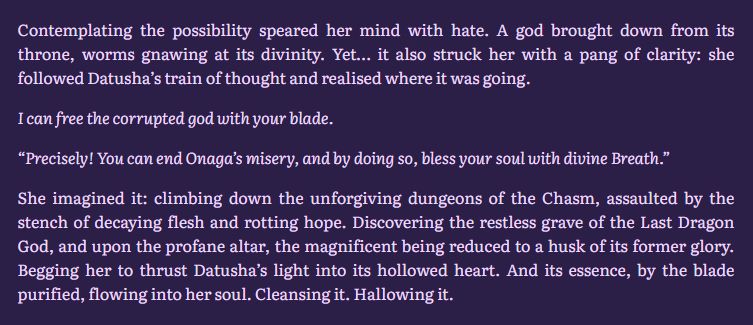 Contemplating the possibility speared her mind with hate. A god brought down from its throne, worms gnawing at its divinity. Yet… it also struck her with a pang of clarity: she followed Datusha’s train of thought and realised where it was going.

I can free the corrupted god with your blade.

“Precisely! You can end Onaga’s misery, and by doing so, bless your soul with divine Breath.”

She imagined it: climbing down the unforgiving dungeons of the Chasm, assaulted by the stench of decaying flesh and rotting hope. Discovering the restless grave of the Last Dragon God, and upon the profane altar, the magnificent being reduced to a husk of its former glory. Begging her to thrust Datusha’s light into its hollowed heart. And its essence, by the blade purified, flowing into her soul. Cleansing it. Hallowing it.