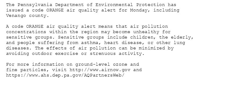 The Pennsylvania Department of Environmental Protection has
issued a code ORANGE air quality alert for Monday, including
Venango county.

A code ORANGE air quality alert means that air pollution
concentrations within the region may become unhealthy for
sensitive groups. Sensitive groups include children, the elderly,
and people suffering from asthma, heart disease, or other lung
diseases. The effects of air pollution can be minimized by
avoiding outdoor exercise or strenuous activity.

For more information on ground-level ozone and
fine particles, visit http://www.airnow.gov and
https://www.ahs.dep.pa.gov/AQPartnersWeb/
