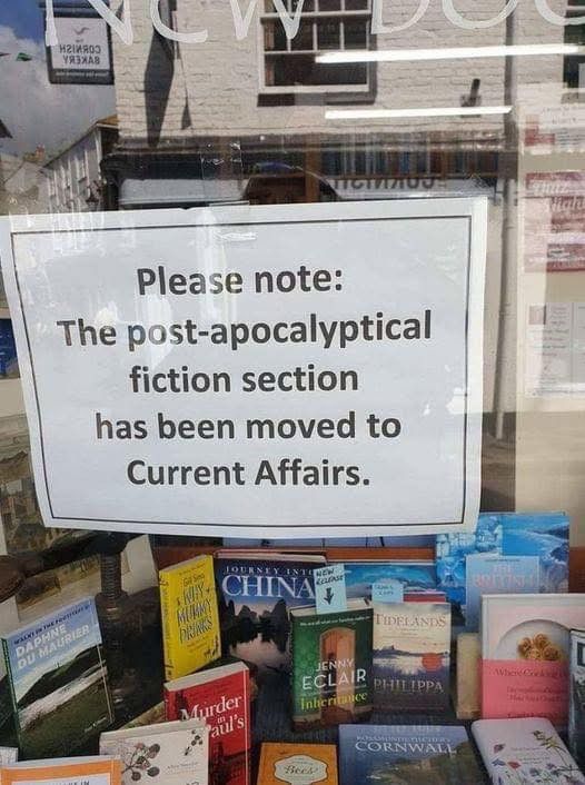 A sign that says;
“Please note: the post-apocalyptical fiction section has been moved to Current Affairs.”
It appears to be in a window of a bookstore/library, and you can see a good amount of other books at the bottom of the screen