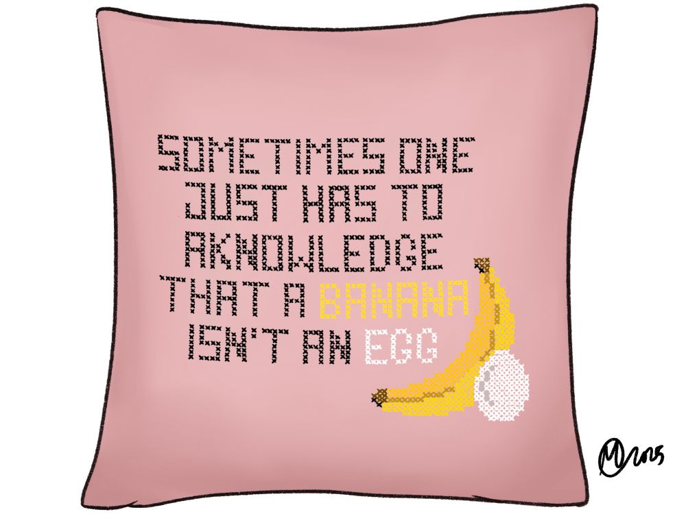 A digital drawing made to look like a pale pink cross stitched throw pillow with the words, ‘Sometimes one just has to acknowledge that a banana isn’t an egg’ on it. There’s a cross stitch style banana and egg in the lower right corner. 