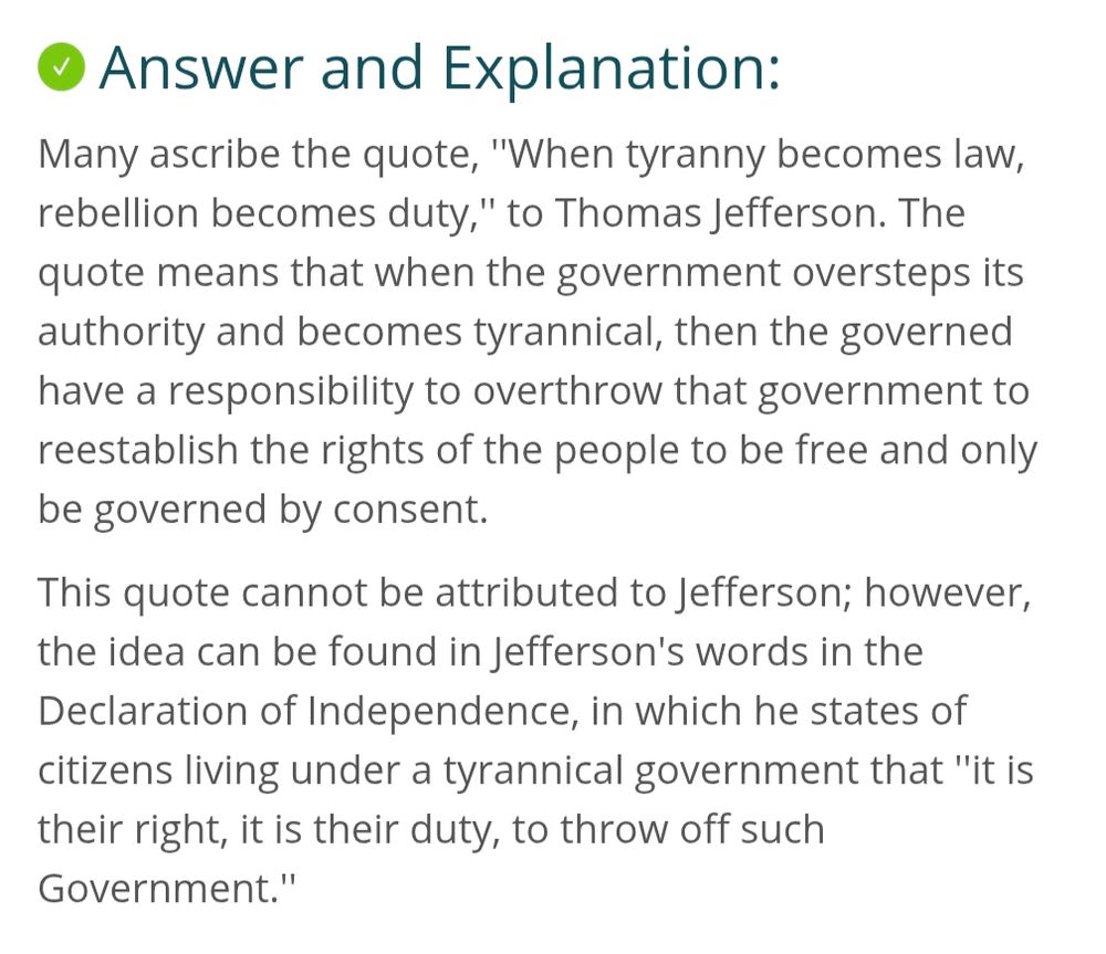 Many ascribe the quote, ''When tyranny becomes law, rebellion becomes duty,'' to Thomas Jefferson. The quote means that when the government oversteps its authority and becomes tyrannical, then the governed have a responsibility to overthrow that government to reestablish the rights of the people to be free and only be governed by consent.

This quote cannot be attributed to Jefferson; however, the idea can be found in Jefferson's words in the Declaration of Independence, in which he states of citizens living under a tyrannical government that ''it is their right, it is their duty, to throw off such Government.''