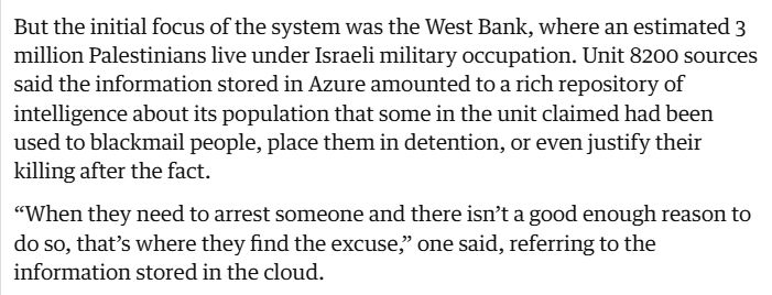But the initial focus of the system was the West Bank, where an estimated 3 million Palestinians live under Israeli military occupation. Unit 8200 sources said the information stored in Azure amounted to a rich repository of intelligence about its population that some in the unit claimed had been used to blackmail people, place them in detention, or even justify their killing after the fact.

“When they need to arrest someone and there isn’t a good enough reason to do so, that’s where they find the excuse,” one said, referring to the information stored in the cloud.

