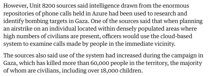 However, Unit 8200 sources said intelligence drawn from the enormous repositories of phone calls held in Azure had been used to research and identify bombing targets in Gaza. One of the sources said that when planning an airstrike on an individual located within densely populated areas where high numbers of civilians are present, officers would use the cloud-based system to examine calls made by people in the immediate vicinity.

The sources also said use of the system had increased during the campaign in Gaza, which has killed more than 60,000 people in the territory, the majority of whom are civilians, including over 18,000 children.

