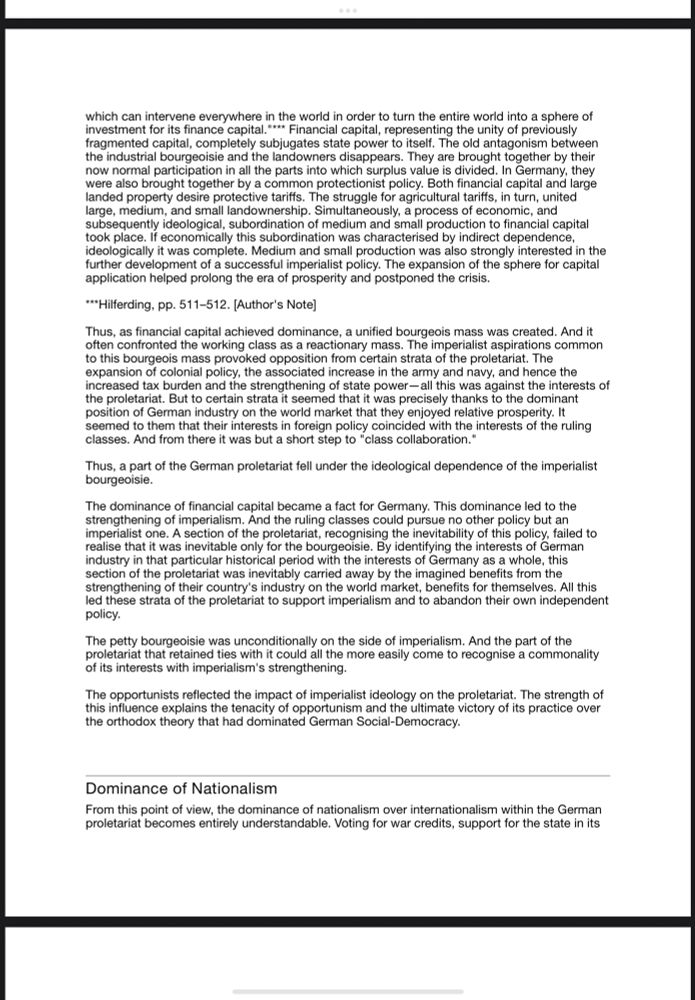which can intervene everywhere in the world in order to turn the entire world into a sphere of investment for its finance capital. "*** Financial capital, representing the unity of previously fragmented capital, completely subjugates state power to itself. The old antagonism between the industrial bourgeoisie and the landowners disappears. They are brought together by their now normal participation in all the parts into which surplus value is divided. In Germany, they were also brought together by a common protectionist policy. Both financial capital and large landed property desire protective tariffs. The struggle for agricultural tariffs, in turn, united large, medium, and small landownership. Simultaneously, a process of economic, and subsequently ideological, subordination of medium and small production to financial capital took place. If economically this subordination was characterised by indirect dependence, ideologically it was complete. Medium and small production was also strongly interested in the further development of a successful imperialist policy. The expansion of the sphere for capital application helped prolong the era of prosperity and postponed the crisis.
***Hilferding, pp. 511-512. [Author's Note]
Thus, as financial capital achieved dominance, a unified bourgeois mass was created. And it often confronted the working class as a reactionary mass. The imperialist aspirations common to this bourgeois mass provoked opposition from certain strata of the proletariat. The expansion of colonial policy, the associated increase in the army and navy, and hence the increased tax burden and the strengthening of state power— all this was against the interests of the proletariat. But to certain strata it seemed that it was precisely thanks to the dominant position of German industry on the world market that they enjoyed relative prosperity. It seemed to them that their interests in foreign policy coincided with the interests of..