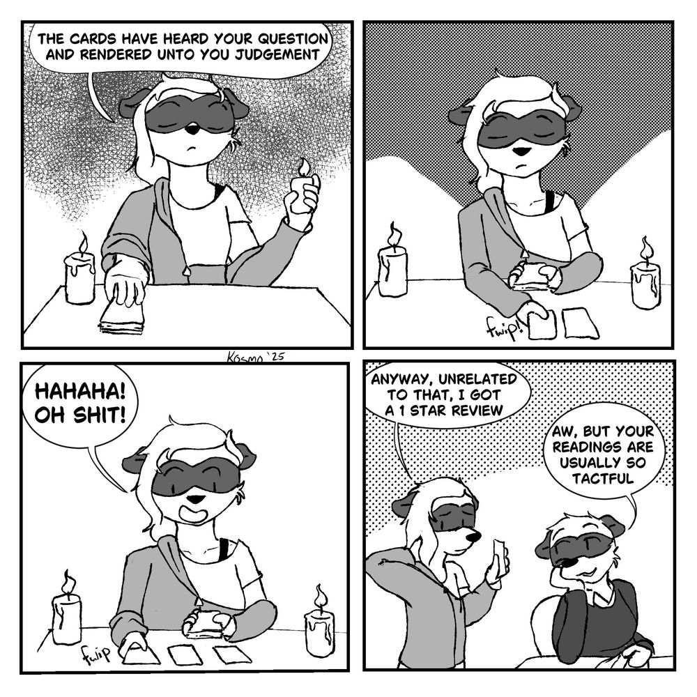 WTCH, A four panel comic. Elliot, the main character, sits at a table with candles and cards and says “the cards have heard your question and have rendered on to you judgement.”

Panel 2 she is solemnly laying cards out onto the table 

Panel 3 she has finished layout out the cards. She says “HA HA HA OH SHIT” in reactions to the cards and what they are saying 

Panel 4 is Elliot talking to her roommate, Zee. Elliot is showing Z her phone, and says “anyway, unrelated to that, I got a one star review.”

Z, looking amused, says “aw! But your readings are usually so tactful. “