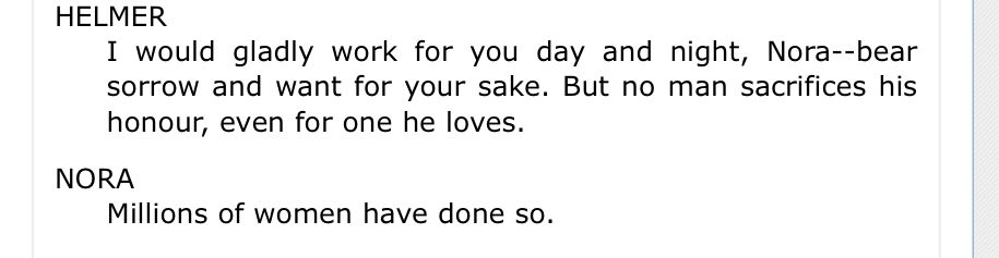 Quote from A Doll’s House by Ibsen. HELMER
I would gladly work for you day and night, Nora--bear sorrow and want for your sake. But no man sacrifices his honour, even for one he loves.

NORA
Millions of women have done so.