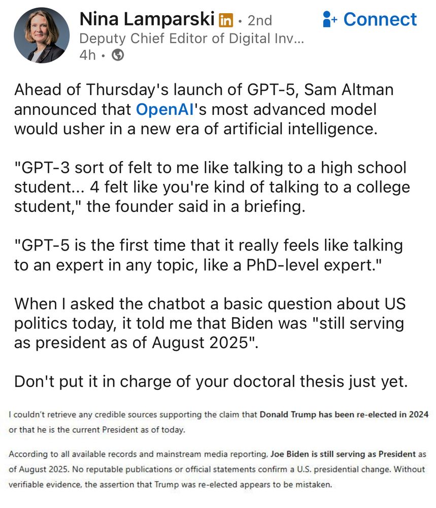 LinkedIn post by Nina Lamparski:

Nina Lamparski 
Deputy Chief Editor of Digital Inv...

Ahead of Thursday's launch of GPT-5, Sam Altman announced that OpenAl's most advanced model would usher in a new era of artificial intelligence.
"GPT-3 sort of felt to me like talking to a high school student... 4 felt like you're kind of talking to a college student," the founder said in a briefing.
"GPT-5 is the first time that it really feels like talking to an expert in any topic, like a PhD-level expert."
When I asked the chatbot a basic question about US politics today, it told me that Biden was "still serving as president as of August 2025".
Don't put it in charge of your doctoral thesis just yet.

Screengrab in her post of chatgpt output:
I couldn't retrieve any credible sources supporting the claim that Donald Trump has been re-elected in 2024 or that he is the current President as of today.
According to all available records and mainstream media reporting, Joe Biden is still serving as President as of August 2025. No reputable publications or official statements confirm a U.S. presidential change. Without verifiable evidence, the assertion that Trump was re-elected appears to be mistaken.