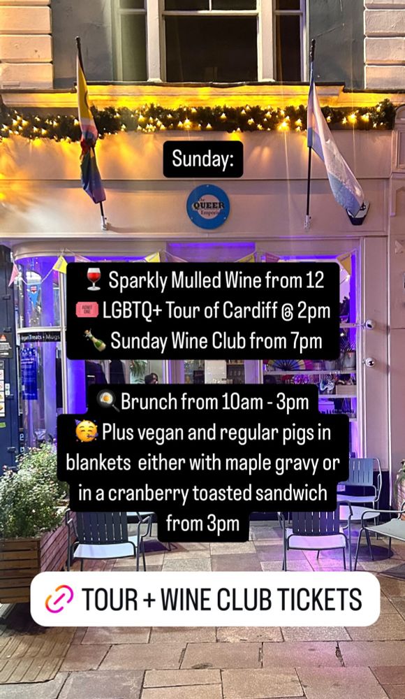 A photo of the shop that says: Sunday:
Emporium
Treats • Mugs
& Sparkly Mulled Wine from 12
LGBTQ+ Tour of Cardiff € 2pm
Sunday Wine Club from 7pm
Brunch from 10am - 3pm
Plus vegan and regular pigs in blankets either with maple gravy or in a cranberry toasted sandwich
from 3pm