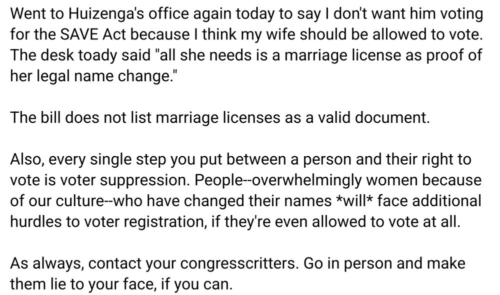 Went to Huizenga's office again today to say I don't want him voting for the SAVE Act because I think my wife should be allowed to vote. The desk toady said "all she needs is a marriage license as proof of her legal name change."

The bill does not list marriage licenses as a valid document.

Also, every single step you put between a person and their right to vote is voter suppression. People--overwhelmingly women because of our culture--who have changed their names *will* face additional hurdles to voter registration, if they're even allowed to vote at all.

As always, contact your congresscritters. Go in person and make them lie to your face, if you can.