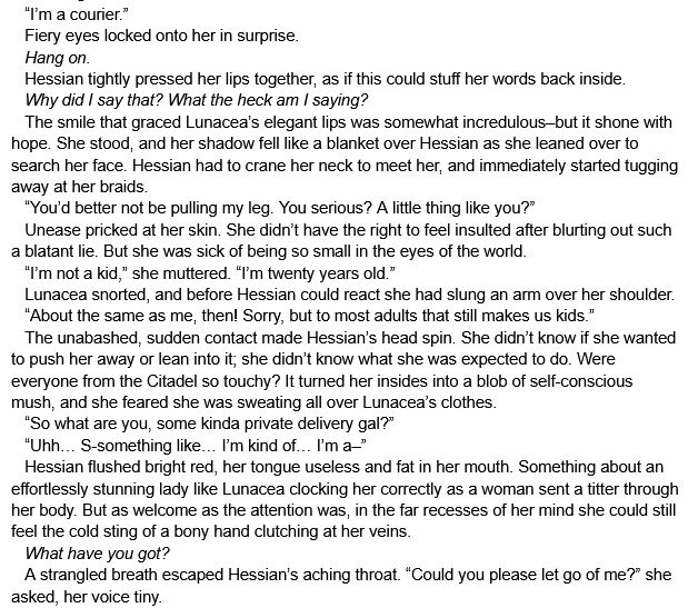    “I’m a courier.”
   Fiery eyes locked onto her in surprise.
   Hang on.
   Hessian tightly pressed her lips together, as if this could stuff her words back inside.
   Why did I say that? What the heck am I saying?
   The smile that graced Lunacea’s elegant lips was somewhat incredulous–but it shone with hope. She stood, and her shadow fell like a blanket over Hessian as she leaned over to search her face. Hessian had to crane her neck to meet her, and immediately started tugging away at her braids.
   “You’d better not be pulling my leg. You serious? A little thing like you?”
   Unease pricked at her skin. She didn’t have the right to feel insulted after blurting out such a blatant lie. But she was sick of being so small in the eyes of the world.
   “I’m not a kid,” she muttered. “I’m twenty years old.”
   Lunacea snorted, and before Hessian could react she had slung an arm over her shoulder.
   “About the same as me, then! Sorry, but to most adults that still makes us kids.”
   The unabashed, sudden contact made Hessian’s head spin. She didn’t know if she wanted to push her away or lean into it; she didn’t know what she was expected to do. Were everyone from the Citadel so touchy? It turned her insides into a blob of self-conscious mush, and she feared she was sweating all over Lunacea’s clothes.
   “So what are you, some kinda private delivery gal?”
   “Uhh… S-something like… I’m kind of… I’m a–”
   Hessian flushed bright red, her tongue useless and fat in her mouth. Something about an effortlessly stunning lady like Lunacea clocking her correctly as a woman sent a titter through her body. But as welcome as the attention was, in the far recesses of her mind she could still feel the cold sting of a bony hand clutching at her veins.
   What have you got?
   A strangled breath escaped Hessian’s aching throat. “Could you please let go of me?” she asked, her voice tiny.
