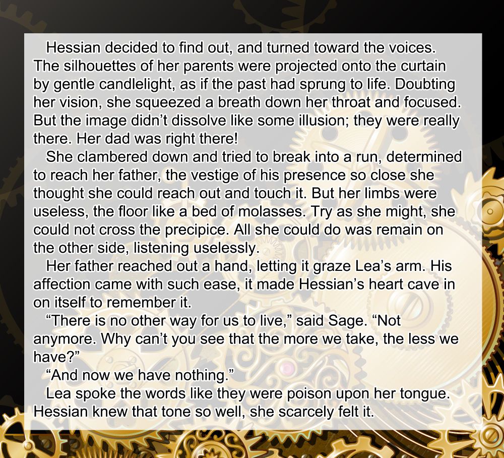    Hessian decided to find out, and turned toward the voices. The silhouettes of her parents were projected onto the curtain by gentle candlelight, as if the past had sprung to life. Doubting her vision, she squeezed a breath down her throat and focused. But the image didn’t dissolve like some illusion; they were really there. Her dad was right there!
   She clambered down and tried to break into a run, determined to reach her father, the vestige of his presence so close she thought she could reach out and touch it. But her limbs were useless, the floor like a bed of molasses. Try as she might, she could not cross the precipice. All she could do was remain on the other side, listening uselessly.
   Her father reached out a hand, letting it graze Lea’s arm. His affection came with such ease, it made Hessian’s heart cave in on itself to remember it.
   “There is no other way for us to live,” said Sage. “Not anymore. Why can’t you see that the more we take, the less we have?”
   “And now we have nothing.”
   Lea spoke the words like they were poison upon her tongue. Hessian knew that tone so well, she scarcely felt it.
