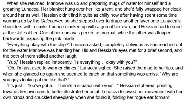    When she returned, Marlowe was up and preparing mugs of water for himself and a groaning Lunacea. Her blanket hung over her like a tent, and she’d fully wrapped her cloak around her as well. Hessian didn’t find it quite as chilly now after having spent some time warming up by the Galecarver, so she stepped over to drape another layer onto Lunacea’s shoulders with a smile. Lunacea looked up with a grin of her own, and Hessian had to snort at the state of her. One of her ears was perked as normal, while the other was flopped backwards, exposing the pink inside. 
   “Everything okay with the ship?” Lunacea asked, completely oblivious as she reached out for the water Marlowe was handing her. His and Hessian’s eyes met for a brief second, and the both of them stifled another laugh.
   “Yup,” Hessian replied innocently. “Is everything… okay with you?”
   “Oh, I’m just used to warmer climes,” Lunacea sighed. She raised the mug to her lips, and when she glanced up again she seemed to catch on that something was amiss. “Why are you guys looking at me like that?”
   “It’s just… You’ve got a… There’s a situation with your…” Hessian stuttered, pointing towards her own ears to better illustrate her point. Lunacea followed her movement with her own hands and chuckled sheepishly when she found it, folding her rogue ear forward.
