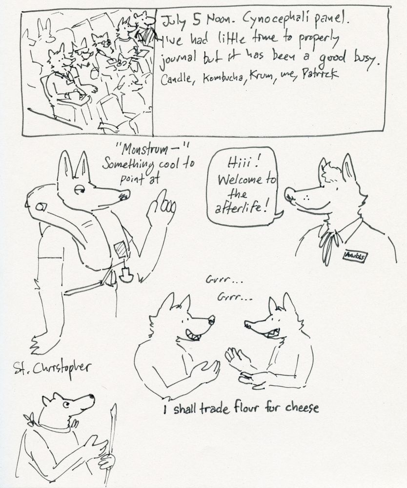A scanned image of a sketchbook page with various drawings and written descriptions. At top, a boxed-in drawing of various anthropomorphic animals sitting in a lecture hall. Text to the right reads “July 5 Noon. Cynocephali panel. I’ve had little time to properly journal but it has been a good busy. Candle, Kombucha, Krum, me, Patrick.”

Below, a vaguely Anubis looking creature wears an inflatable lifejacket next to the text “Monstrous- Something cool to point at.” To the left, Anubis wearing a name tag smiles while saying “Hiii! Welcome to the afterlife!”

Two anthropomorphic wolf growl at each other with the subtitle “I shall trade flour for cheese.” A drawing of St. Christopher is shown at lower left.