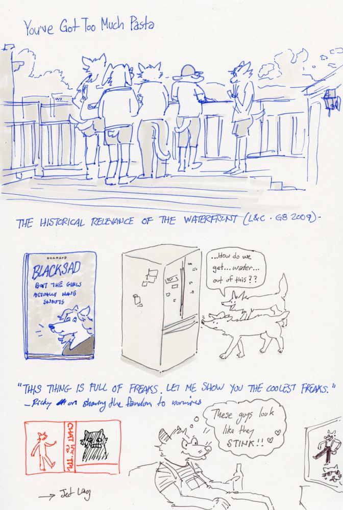 A scanned image of a sketchbook page with various drawings and written descriptions. “You’ve Got Too Much Pasta” is written above a drawing of various anthropomorphic animals looking out at Pittsburgh from a Southside rooftop deck. Text below reads “The historical relevance of the waterfront (L&C - G8 2009)

A drawing of an A4 size case wrapped book with an anthropomorphic canine on it. Text on the book reads “BLACKSAD But the girls actually have snouts.” To the right, two feral canines sniff at a refrigerator, with one saying “…How do we get…water…out of this??”

Text below reads “THIS THING IS FULL OF FREAKS. LET ME SHOW YOU THE COOLEST FREAKS.” -Ricky on showing the fandom to normies

Drawings below depict a screenshot from a music video and a stinky opossum watching a music video. He is thinking, “These guys look like they STINK!!”