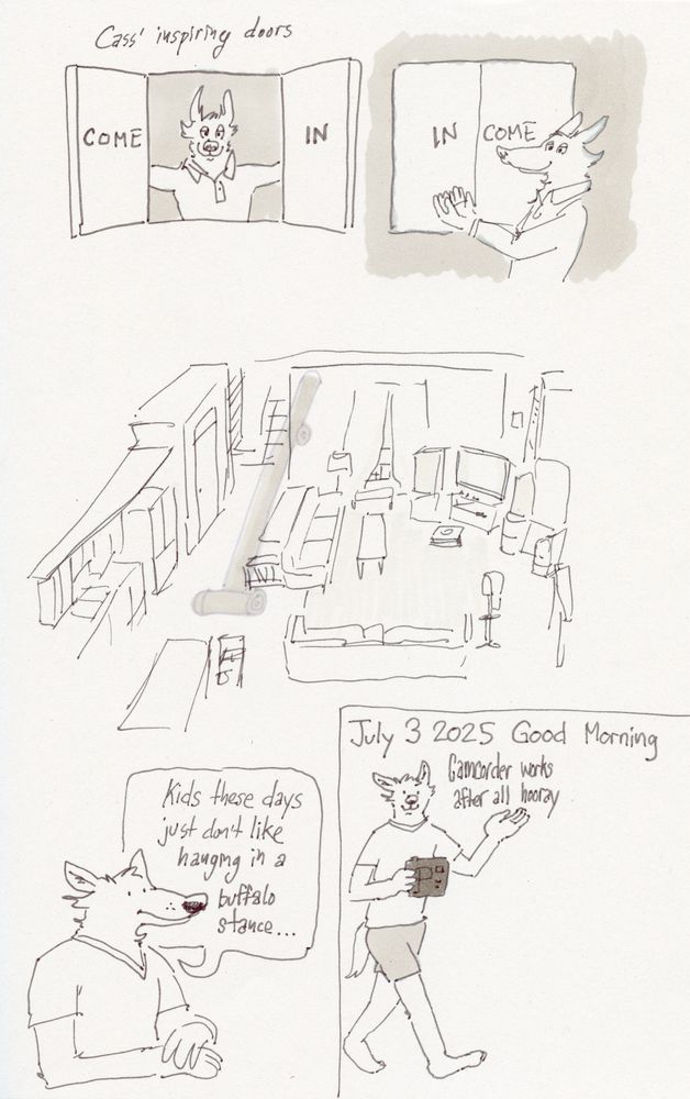A scanned image of a sketchbook page with various drawings and written descriptions. At top, text reads “Cass’ inspiring doors.” A wolf looks out from two open cabinet doors which read “COME IN” when read by the viewer. On the other side, the wolf shows the closed doors reading “IN COME.”

A drawing of an overhead view of a large, combined living room/kitchen.

A drawing of a wolf clasping their hands atop each other, saying, “Kids these days just don’t like hanging in a buffalo stance…”

A drawing enclosed in a box showing a wolf walking while holding a boxy camcorder. Text above him reads “July 3 2025 Good Morning Camcorder works after all hooray”
